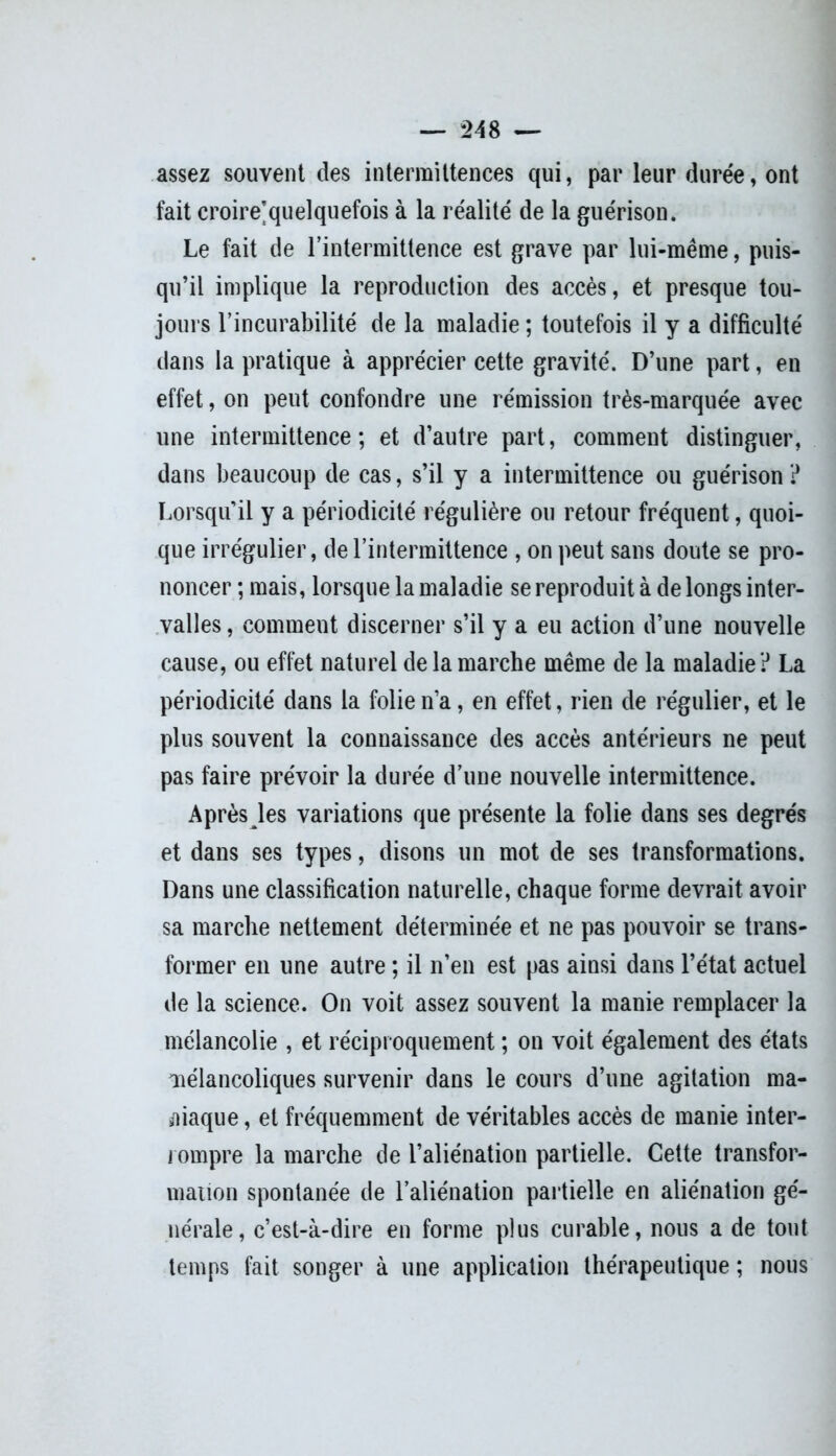 assez souvent des intermittences qui, par leur durée, ont fait croire’quelquefois à la réalité de la guérison. Le fait de l'intermittence est grave par lui-même, puis- qu’il implique la reproduction des accès, et presque tou- jours l’incurabilité de la maladie ; toutefois il y a difficulté dans la pratique à apprécier cette gravité. D’une part, en effet, on peut confondre une rémission très-marquée avec une intermittence; et d’autre part, comment distinguer, dans beaucoup de cas, s’il y a intermittence ou guérison ? Lorsqu’il y a périodicité régulière ou retour fréquent, quoi- que irrégulier, de l’intermittence , on peut sans doute se pro- noncer ; mais, lorsque la maladie se reproduit à de longs inter- valles , comment discerner s’il y a eu action d’une nouvelle cause, ou effet naturel de la marche même de la maladie ? La périodicité dans la folie n’a, en effet, rien de régulier, et le plus souvent la connaissance des accès antérieurs ne peut pas faire prévoir la durée d’une nouvelle intermittence. Après les variations que présente la folie dans ses degrés et dans ses types, disons un mot de ses transformations. Dans une classification naturelle, chaque forme devrait avoir sa marche nettement déterminée et ne pas pouvoir se trans- former en une autre ; il n’en est pas ainsi dans l’état actuel de la science. On voit assez souvent la manie remplacer la mélancolie , et réciproquement ; on voit également des états mélancoliques survenir dans le cours d’une agitation ma- niaque , et fréquemment de véritables accès de manie inter- rompre la marche de l’aliénation partielle. Cette transfor- mation spontanée de l’aliénation partielle en aliénation gé- nérale, c’est-à-dire en forme plus curable, nous a de tout temps fait songer à une application thérapeutique ; nous