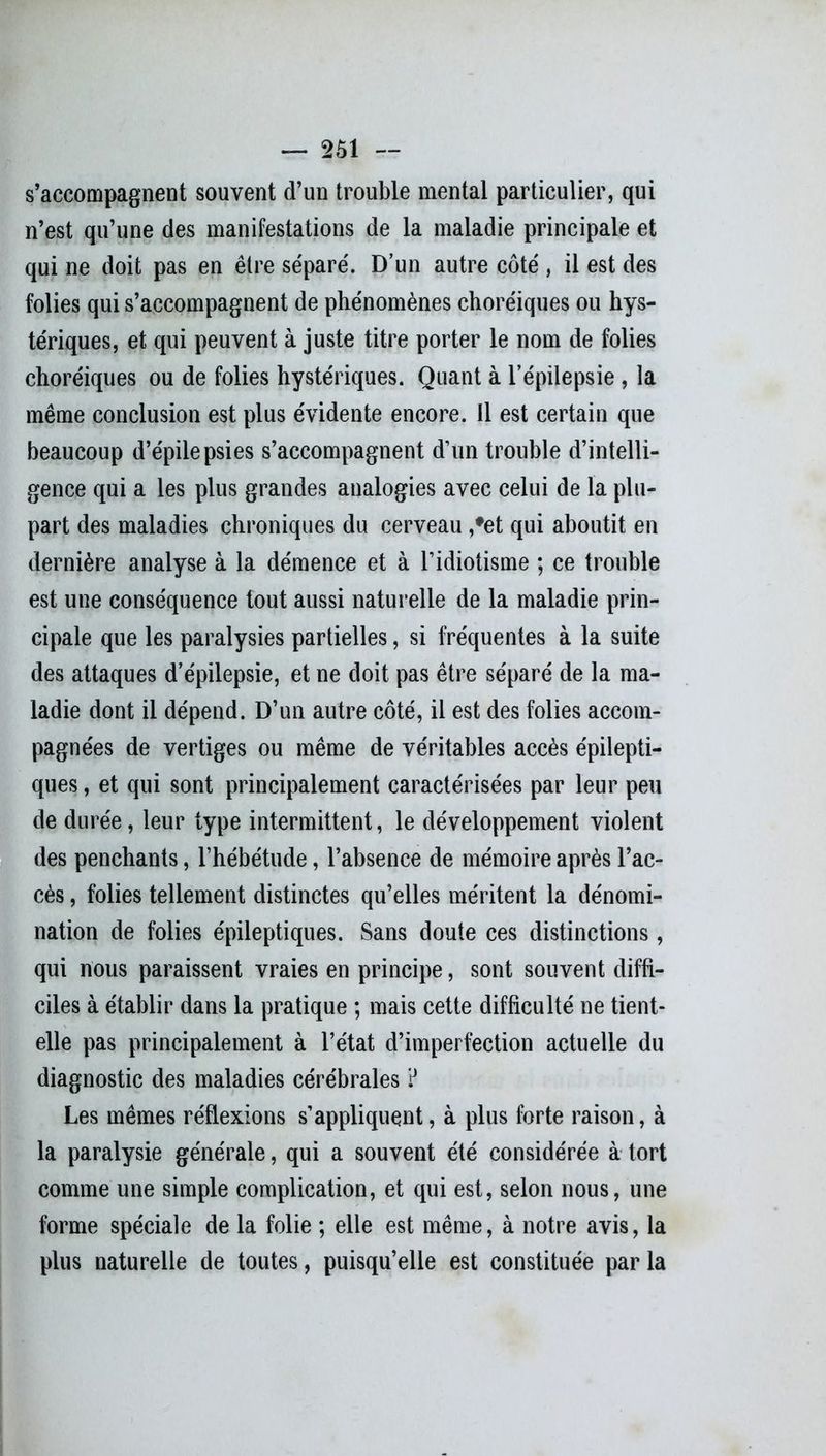 s’accompagnent souvent d’un trouble mental particulier, qui n’est qu’une des manifestations de la maladie principale et qui ne doit pas en être sépare'. D’un autre côté , il est des folies qui s’accompagnent de phénomènes choréiques ou hys- tériques, et qui peuvent à juste titre porter le nom de folies choréiques ou de folies hystériques. Quant à l’épilepsie , la même conclusion est plus évidente encore. 11 est certain que beaucoup d’épilepsies s’accompagnent d’un trouble d’intelli- gence qui a les plus grandes analogies avec celui de la plu- part des maladies chroniques du cerveau ,#et qui aboutit en dernière analyse à la démence et à l’idiotisme ; ce trouble est une conséquence tout aussi naturelle de la maladie prin- cipale que les paralysies partielles, si fréquentes à la suite des attaques d’épilepsie, et ne doit pas être séparé de la ma- ladie dont il dépend. D’un autre côté, il est des folies accom- pagnées de vertiges ou même de véritables accès épilepti- ques , et qui sont principalement caractérisées par leur peu de durée, leur type intermittent, le développement violent des penchants, l’hébétude, l’absence de mémoire après l’ac- cès , folies tellement distinctes qu’elles méritent la dénomi- nation de folies épileptiques. Sans doute ces distinctions, qui nous paraissent vraies en principe, sont souvent diffi- ciles à établir dans la pratique ; mais cette difficulté ne tient- elle pas principalement à l’état d’imperfection actuelle du diagnostic des maladies cérébrales ? Les mêmes réflexions s’appliquent, à plus forte raison, à la paralysie générale, qui a souvent été considérée à tort comme une simple complication, et qui est, selon nous, une forme spéciale de la folie ; elle est même, à notre avis, la plus naturelle de toutes, puisqu’elle est constituée parla