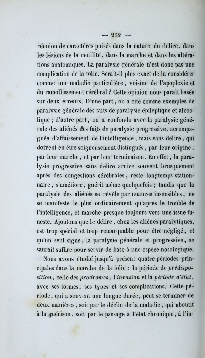 réunion de caractères puisés dans la nature du délire, dans les lésions de la motilité, dans la marche et dans les altéra- tions anatomiques. La paralysie générale n’est donc pas une complication de la folie. Serait-il plus exact de la considérer comme une maladie particulière, voisine de l’apoplexie et du ramollissement cérébral ? Cette opinion nous paraît basée sur deux erreurs. D’une part, on a cité comme exemples de paralysie générale des faits de paralysie épileptique et alcoo- lique ; d’autre part, on a confondu avec la paralysie géné- rale des aliénés (fies faits de paralysie progressive, accompa- gnée d’affaissement de l’intelligence , mais sans délire, qui doivent en être soigneusement distingués, par leur origine , par leur marche, et par leur terminaison. En effet, la para- lysie progressive sans délire arrive souvent brusquement après des congestions cérébrales, reste longtemps station- naire , s’améliore, guérit même quelquefois ; tandis que la paralysie des aliénés se révèle par nuances insensibles, ne se manifeste le plus ordinairement qu’après le trouble de l’intelligence, et marche presque toujours vers une issue fu- neste. Ajoutons que le délire, chez les aliénés paralytiques, est trop spécial et trop remarquable pour être négligé, et qu’un seul signe, la paralysie générale et progressive, ne saurait suffire pour servir de base à une espèce nosologique. Nous avons étudié jusqu’à présent quatre périodes prin- cipales dans la marche de la folie : la période de prédispo- sition, celle des prodromes, Y invasion et la. période d'état, avec ses formes, ses types et ses complications. Cette pé- riode, qui a souvent une longue durée, peut se terminer de deux manières, soit par le déclin de la maladie, qui aboutit à la guérison, soit par le passage à l’état chronique, à l’in-