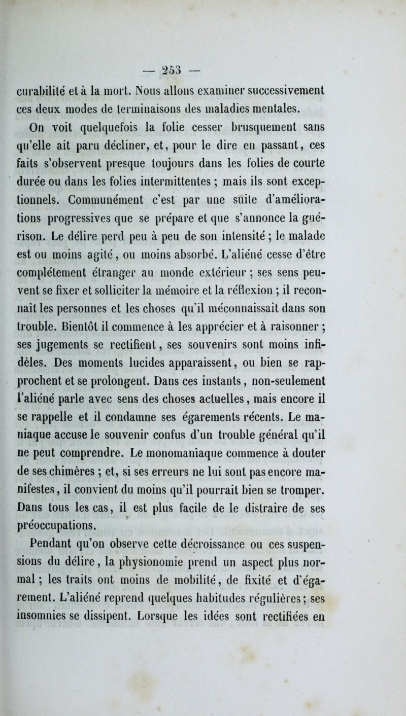 curabilité et à la mort. Nous allons examiner successivement ces deux modes de terminaisons des maladies mentales. On voit quelquefois la folie cesser brusquement sans qu’elle ait paru décliner, et, pour le dire en passant, ces faits s’observent presque toujours dans les folies de courte durée ou dans les folies intermittentes ; mais ils sont excep- tionnels. Communément c’est par une suite d’améliora- tions progressives que se prépare et que s’annonce la gué- rison. Le délire perd peu à peu de son intensité ; le malade est ou moins agité, ou moins absorbé. L’aliéné cesse d’être complètement étranger au monde extérieur ; ses sens peu- vent se fixer et solliciter la mémoire et la réflexion ; il recon- naît les personnes et les choses qu’il méconnaissait dans son trouble. Bientôt il commence à les apprécier et à raisonner ; ses jugements se rectifient, ses souvenirs sont moins infi- dèles. Des moments lucides apparaissent, ou bien se rap- prochent et se prolongent. Dans ces instants, non-seulement l’aliéné parle avec sens des choses actuelles, mais encore il se rappelle et il condamne ses égarements récents. Le ma- niaque accuse le souvenir confus d’un trouble générai qu’il ne peut comprendre. Le monomaniaque commence à douter de ses chimères ; et, si ses erreurs ne lui sont pas encore ma- nifestes, il convient du moins qu’il pourrait bien se tromper. Dans tous les cas, il est plus facile de le distraire de ses préoccupations. Pendant qu’on observe celte décroissance ou ces suspen- sions du délire, la physionomie prend un aspect plus nor- mal ; les traits ont moins de mobilité, de fixité et d’éga- rement. L’aliéné reprend quelques habitudes régulières; ses insomnies se dissipent. Lorsque les idées sont rectifiées en