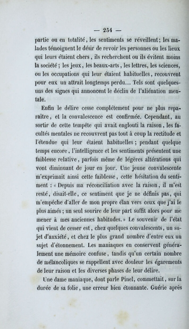 partie ou en totalité, les sentiments se réveillent; les ma- lades témoignent le désir de revoir les personnes ou les lieux qui leurs étaient chers, ils recherchent ou ils évitent moins la société ; les jeux, les beaux-arts, les lettres, les sciences, ou les occupations qui leur étaient habituelles, recouvrent pour eux un attrait longtemps perdu... Tels sont quelques- uns des signes qui annoncent le déclin de l’aliénation men- tale. Enfin le délire cesse complètement pour ne plus repa- raître, et la convalescence est confirmée. Cependant, au sortir de cette tempête qui avait englouti la raison, les fa- cultés mentales ne recouvrent pas tout à coup la rectitude et letendue qui leur étaient habituelles ; pendant quelque temps encore, l’intelligence et les sentiments présentent une faiblesse relative, parfois même de légères altérations qui vont diminuant de jour en jour. Une jeune convalescente m’exprimait ainsi cette faiblesse, cette hésitation du senti- ment : « Depuis ma réconciliation avec la raison, il m’est resté, disait-elle, ce sentiment que je ne définis pas, qui m’empêche d’aller de mon propre élan vers ceux que j’ai le plus aimés ; un seul sourire de leur part suffit alors pour me mener à mes anciennes habitudes. » Le souvenir de l’état qui vient de cesser est, chez quelques convalescents, un su- jet d’anxiété, et chez le plus grand nombre d’entre eux uu sujet d’étonnement. Les maniaques en conservent généra- lement une mémoire confuse, tandis qu’un certain nombre de mélancoliques se rappellent avec douleur les égarements de leur raison et les diverses phases de leur délire. Une dame maniaque, dont parle Pinel, commettait, sur la durée de sa folie, une erreur bien étonnante. Guérie après