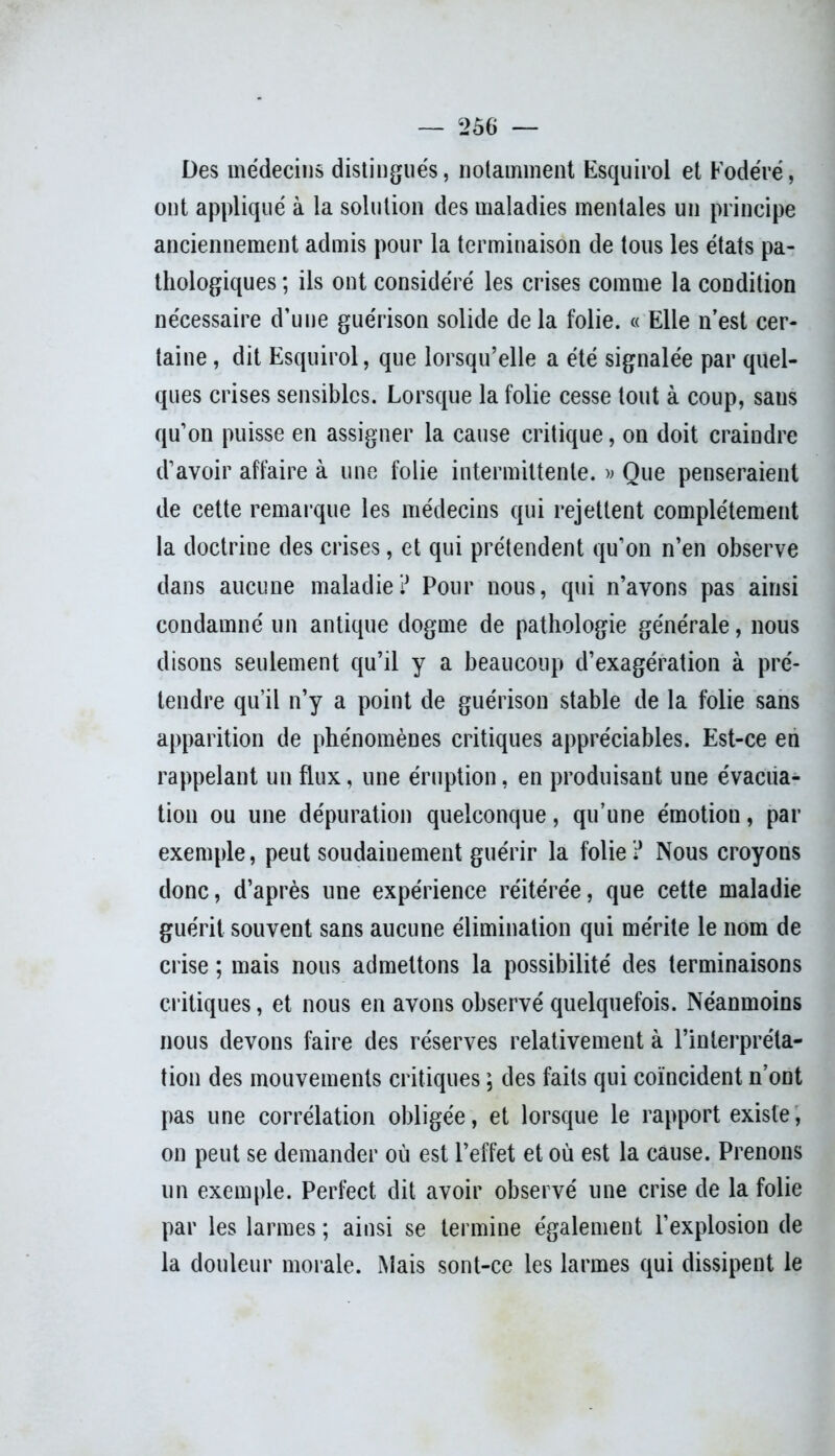 Des médecins distingués, notamment Esquirol et Fodéré, ont appliqué à la solution des maladies mentales un principe anciennement admis pour la terminaison de tous les états pa- thologiques ; ils ont considéré les crises comme la condition nécessaire d'une guérison solide de la folie. « Elle n’est cer- taine , dit Esquirol, que lorsqu’elle a été signalée par quel- ques crises sensibles. Lorsque la folie cesse tout à coup, sans qu’on puisse en assigner la cause critique, on doit craindre d’avoir affaire à une folie intermittente. » Que penseraient de cette remarque les médecins qui rejettent complètement la doctrine des crises, et qui prétendent qu’on n’en observe dans aucune maladie? Pour nous, qui n’avons pas ainsi condamné un antique dogme de pathologie générale, nous disons seulement qu’il y a beaucoup d’exagération à pré- tendre qu’il n’y a point de guérison stable de la folie sans apparition de phénomènes critiques appréciables. Est-ce en rappelant un flux, une éruption, en produisant une évacua- tion ou une dépuration quelconque, qu’une émotion, par exemple, peut soudainement guérir la folie ? Nous croyons donc, d’après une expérience réitérée, que cette maladie guérit souvent sans aucune élimination qui mérite le nom de crise ; mais nous admettons la possibilité des terminaisons critiques, et nous en avons observé quelquefois. Néanmoins nous devons faire des réserves relativement à l’interpréta- tion des mouvements critiques ; des faits qui coïncident n’ont pas une corrélation obligée, et lorsque le rapport existe, on peut se demander où est l’effet et où est la cause. Prenons un exemple. Perfect dit avoir observé une crise de la folie par les larmes ; ainsi se termine également l’explosion de la douleur morale. Mais sont-ce les larmes qui dissipent le