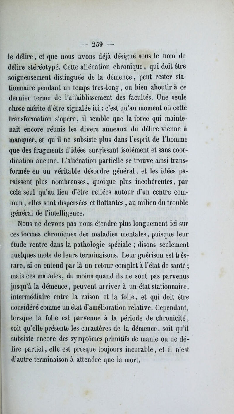 le délire, et que nous avons déjà désigné sous le nom de délire stéréotypé. Cette aliénation chronique, qui doit être soigneusement distinguée de la démence, peut rester sta- tionnaire pendant un temps très-long, ou bien aboutir à ce dernier terme de l’affaiblissement des facultés. Une seule chose mérite d’être signalée ici : c’est qu’au moment où cette transformation s’opère, il semble que la force qui mainte- nait encore réunis les divers anneaux du délire vienne à manquer, et qu’il ne subsiste plus dans l’esprit de l’homme que des fragments d’idées surgissant isolément et sans coor- dination aucune. L’aliénation partielle se trouve ainsi trans- formée en un véritable désordre général, et les idées pa- raissent plus nombreuses, quoique plus incohérentes, par cela seul qu’au lieu d’être reliées autour d’un centre com- mun , elles sont dispersées et flottantes, au milieu du trouble général de l’intelligence. Nous ne devons pas nous étendre plus longuement ici sur ces formes chroniques des maladies mentales, puisque leur étude rentre dans la pathologie spéciale ; disons seulement quelques mots de leurs terminaisons. Leur guérison est très- rare, si on entend par là un retour complet à l’état de santé ; mais ces malades, du moins quand ils ne sont pas parvenus jusqu’à la démence, peuvent arriver à un état stationnaire, intermédiaire entre la raison et la folie, et qui doit être considéré comme un état d’amélioration relative. Cependant, lorsque la folie est parvenue à la période de chronicité, soit qu’elle présente les caractères de la démence, soit qu’il subsiste encore des symptômes primitifs de manie ou de dé- lire partiel, elle est presque toujours incurable, et il n’est d’autre terminaison à attendre que la mort.