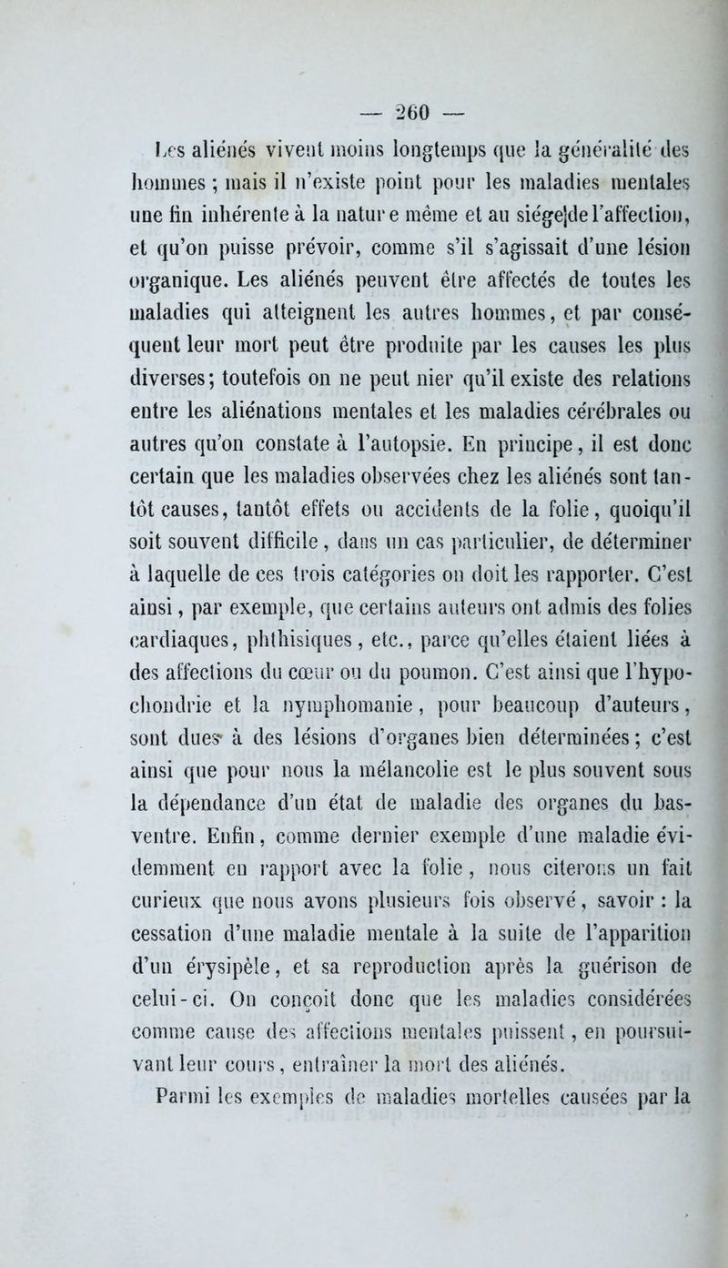 Les aliénés vivent moins longtemps que la généralité des hommes ; mais il n’existe point pour les maladies mentales une lin inhérente à la nature même et au sie'gejde l'affection, et qu’on puisse prévoir, comme s’il s’agissait d’une lésion organique. Les aliénés peuvent être affectés de toutes les maladies qui atteignent les autres hommes, et par consé- quent leur mort peut être produite par les causes les plus diverses; toutefois on ne peut nier qu’il existe des relations entre les aliénations mentales et les maladies cérébrales ou autres qu’on constate à. l’autopsie. En principe, il est donc certain que les maladies observées chez les aliénés sont tan- tôt causes, tantôt effets ou accidents de la folie, quoiqu’il soit souvent difficile, dans un cas particulier, de déterminer à laquelle de ces trois catégories on doit les rapporter. C’est ainsi, par exemple, que certains auteurs ont admis des folies cardiaques, phthisiques, etc., parce qu’elles étaient liées à des affections du cœur ou du poumon. C’est ainsi que l’hypo- chondrie et la nymphomanie, pour beaucoup d’auteurs, sont dues* à des lésions d’organes bien déterminées ; c’est ainsi que pour nous la mélancolie est le plus souvent sous la dépendance d’un état de maladie des organes du bas- ventre. Enfin, comme dernier exemple d’une maladie évi- demment en rapport avec la folie, nous citerons un fait curieux que nous avons plusieurs fois observé, savoir : la cessation d’une maladie mentale à la suite de l’apparition d’un érysipèle, et sa reproduction après la guérison de celui-ci. On conçoit donc que les maladies considérées comme cause des affections mentales puissent, en poursui- vant leur cours, entraîner la mort des aliénés. Parmi les exemples de maladies mortelles causées par la