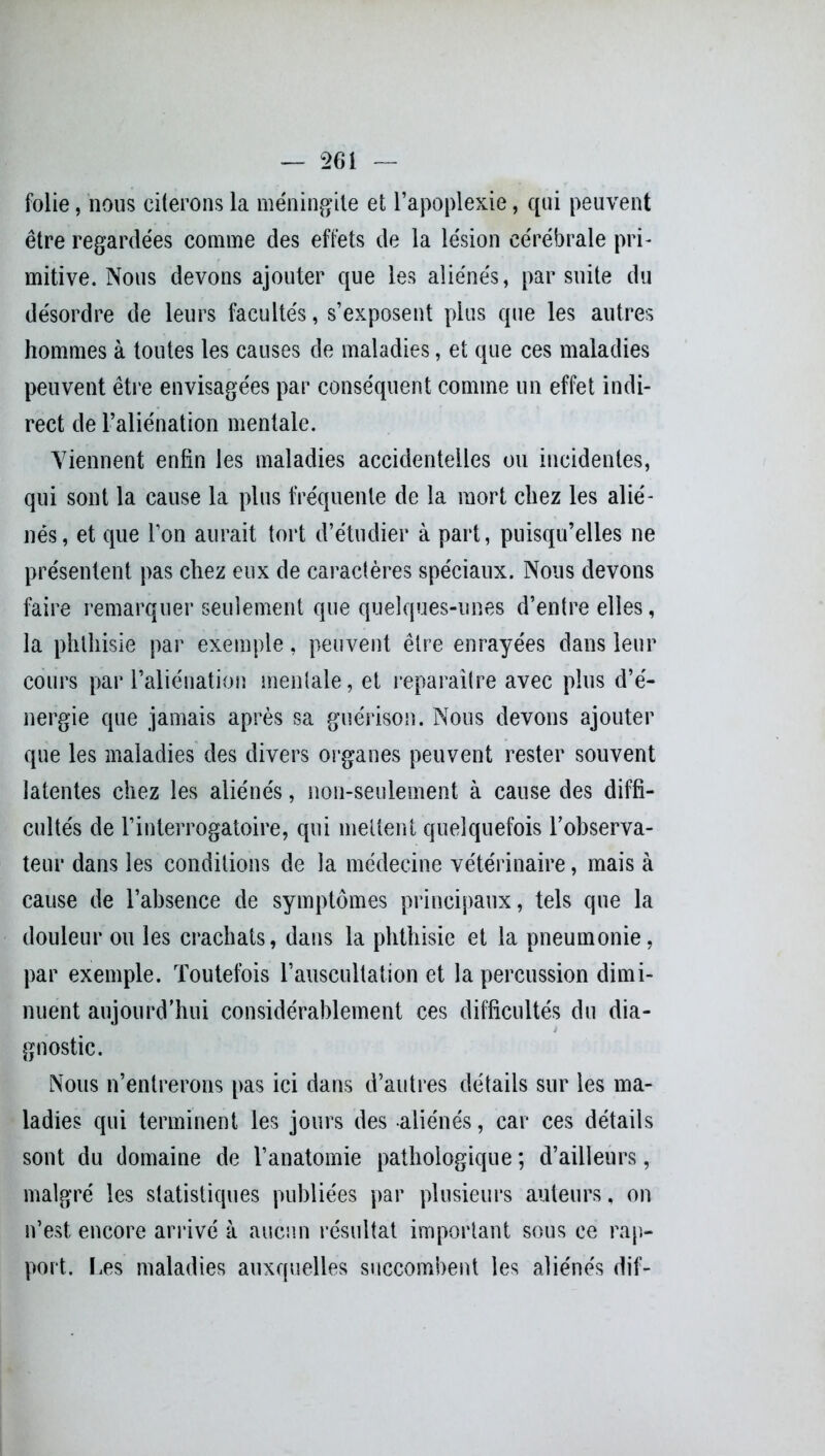 folie, nous citerons la méningite et l’apoplexie, qui peuvent être regardées comme des effets de la lésion cérébrale pri- mitive. Nous devons ajouter que les aliénés, par suite du désordre de leurs facultés, s’exposent plus que les autres hommes à toutes les causes de maladies, et que ces maladies peuvent être envisagées par conséquent comme un effet indi- rect de l’aliénation mentale. Viennent enfin les maladies accidentelles ou incidentes, qui sont la cause la plus fréquente de la mort chez les alié- nés, et que l’on aurait tort d’étudier à part, puisqu’elles ne présentent pas chez eux de caractères spéciaux. Nous devons faire remarquer seulement que quelques-unes d’entre elles, la phthisie par exemple, peuvent être enrayées dans leur cours par l’aliénation mentale, et reparaître avec plus d’é- nergie que jamais après sa guérison. Nous devons ajouter que les maladies des divers organes peuvent rester souvent latentes chez les aliénés, non-seulement à cause des diffi- cultés de l’interrogatoire, qui mettent quelquefois l'observa- teur dans les conditions de la médecine vétérinaire, mais à cause de l’absence de symptômes principaux, tels que la douleur ou les crachats, dans la phthisie et la pneumonie, par exemple. Toutefois l’auscultation et la percussion dimi- nuent aujourd’hui considérablement ces difficultés du dia- gnostic. Nous n’entrerons pas ici dans d’autres détails sur les ma- ladies qui terminent les jours des aliénés, car ces détails sont du domaine de l’anatomie pathologique ; d’ailleurs, malgré les statistiques publiées par plusieurs auteurs, on n’est encore arrivé à aucun résultat important sous ce rap- port. Les maladies auxquelles succombent les aliénés dif-