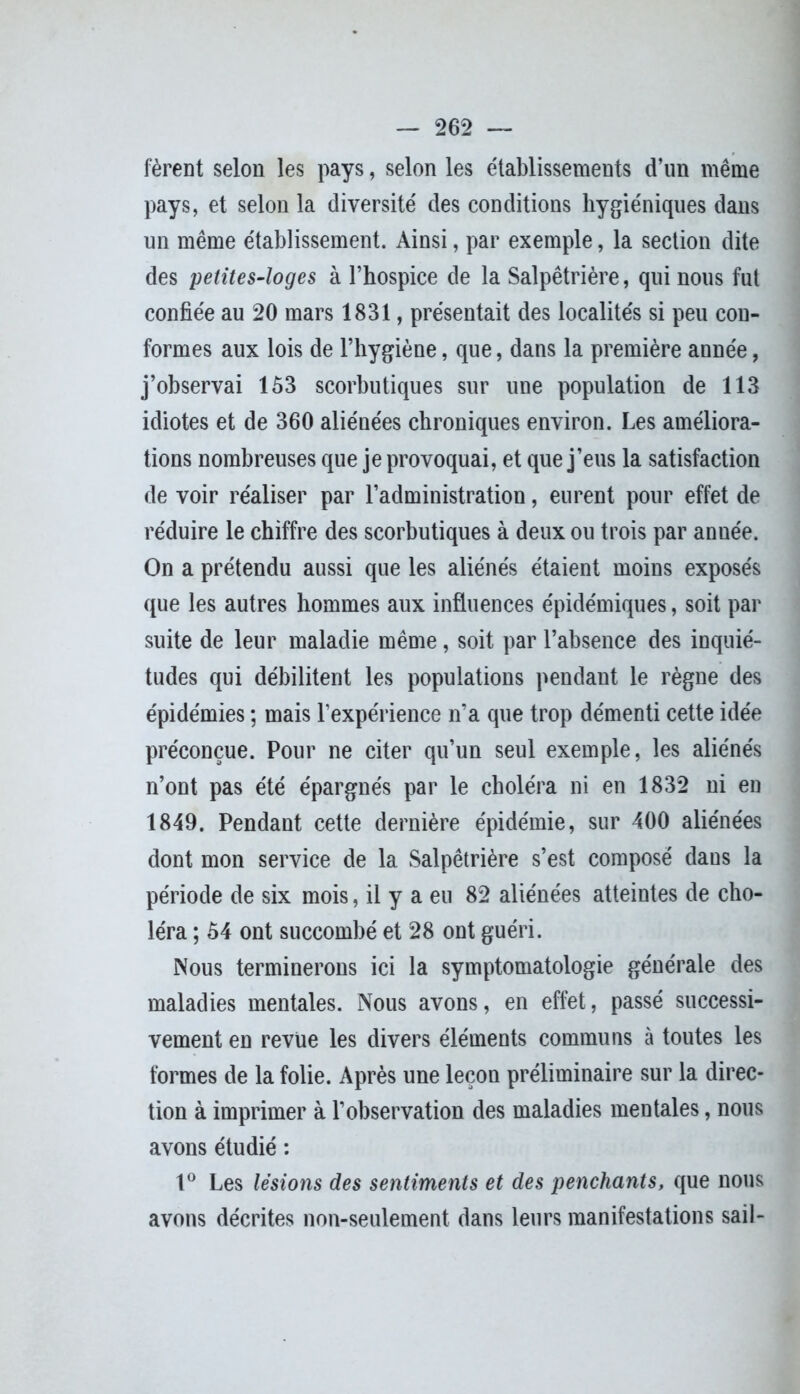 fèrent selon les pays, selon les établissements d’un même pays, et selon la diversité des conditions hygiéniques dans un même établissement. Ainsi, par exemple, la section dite des petites-loges à l’hospice de la Salpêtrière, qui nous fut confiée au 20 mars 1831, présentait des localités si peu con- formes aux lois de l’hygiène, que, dans la première année, j’observai 153 scorbutiques sur une population de 113 idiotes et de 360 aliénées chroniques environ. Les améliora- tions nombreuses que je provoquai, et que j’eus la satisfaction de voir réaliser par l’administration, eurent pour effet de réduire le chiffre des scorbutiques à deux ou trois par anuée. On a prétendu aussi que les aliénés étaient moins exposés que les autres hommes aux influences épidémiques, soit par suite de leur maladie même, soit par l’absence des inquié- tudes qui débilitent les populations pendant le règne des épidémies ; mais l’expérience n’a que trop démenti cette idée préconçue. Pour ne citer qu’un seul exemple, les aliénés n’ont pas été épargnés par le choléra ni en 1832 ni en 1849. Pendant cette dernière épidémie, sur 400 aliénées dont mon service de la Salpêtrière s’est composé daus la période de six mois, il y a eu 82 aliénées atteintes de cho- léra ; 54 ont succombé et 28 ont guéri. Nous terminerons ici la symptomatologie générale des maladies mentales. Nous avons, en effet, passé successi- vement en revue les divers éléments communs à toutes les formes de la folie. Après une leçon préliminaire sur la direc- tion à imprimer à l’observation des maladies mentales, nous avons étudié : 1° Les lésions des sentiments et des penchants, que nous avons décrites non-seulement dans leurs manifestations sail-