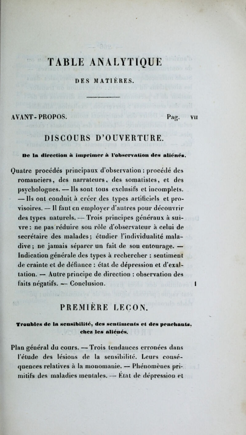 TABLE ANALYTIQUE DES MATIÈRES. AVANT- PROPOS. Paj». DISCOURS D’OUVERTURE. De la direct ion à imprimer à l'observa (ion des aliénés. Quatre procédés principaux d’observation : procédé des romanciers, des narrateurs, des somatistes, et des psychologues. — Ils sont tous exclusifs et incomplets. — Ils ont conduit à créer des types artificiels et pro- visoires. — Il faut en employer d’autres pour découvrir des types naturels. — Trois principes généraux à sui- vre : ne pas réduire sou rôle d’observateur à celui de secrétaire des malades; étudier l’individualité mala- dive ; ne jamais séparer un fait de sou entourage. — Indication générale des types à rechercher : sentiment de crainte et de défiance : état de dépression et d’exal- tation. — Autre principe de direction : observation des faits négatifs. — Conclusion. PREMIÈRE LEÇON. Troubles de la sensibilité, des sentiments et des penchauts chez les aliénés. Plan général du cours. —Trois tendances erronées dans l’étude des lésions de la sensibilité. Leurs consé- quences relatives à la monomanie. — Phénomènes pri- mitifs des maladies mentales. — État tle dépression et