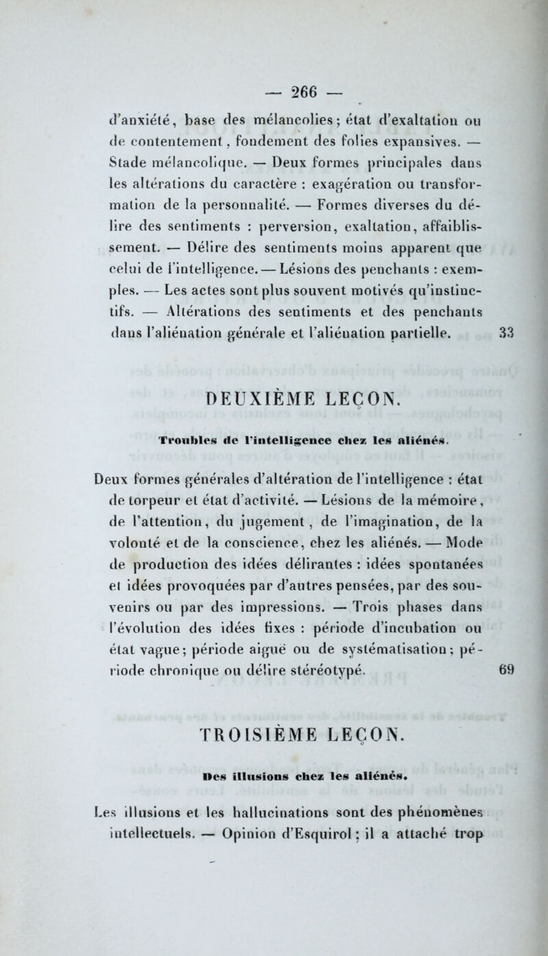 d’anxiété, base des mélancolies ; état d’exaltation ou de contentement, fondement des folies expansives. — Stade mélancolique. — Deux formes principales dans les altérations du caractère : exagération ou transfor- mation de la personnalité. — Formes diverses du dé- lire des sentiments : perversion, exaltation, affaiblis- sement. — Délire des sentiments moins apparent que celui de l’intelligence. — Lésions des penchants : exem- ples. — Les actes sont plus souvent motivés qu’instinc- tifs. — Altérations des sentiments et des penchants dans l’aliénation générale et l’aliénation partielle. 33 DEUXIÈME LEÇON. Troubles rte l'intelligence chez les aliénés. Deux formes générales d’altération de l’intelligence : état de torpeur et état d’activité. — Lésions de la mémoire, de l’attention, du jugement, de l’imagination, de la volonté et de la conscience, chez les aliénés. — Mode de production des idées délirantes : idées spontanées et idées provoquées par d’autres pensées, par des sou- venirs ou par des impressions. — Trois phases dans l’évolution des idées fixes : période d’incubation ou étal vague; période aiguë ou de systématisation; pé- riode chronique ou délire stéréotypé. 69 TROISIÈME LEÇON. Oes illusions chez les aliénés. Les illusions et les hallucinations sont des phénomènes intellectuels. — Opinion d’Esquirol ; il a attaché trop