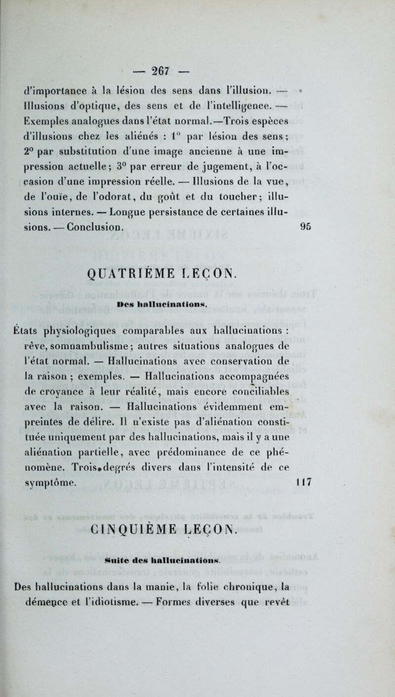 d’importance à la lésion des sens dans l’illusion. — * Illusions d’optique, des sens et de l’intelligence. — Exemples analogues dans l’état normal.—Trois espèces d’illusions chez les aliénés : 1° par lésion des sens; 2° par substitution d’une image ancienne à une im- pression actuelle; 3° par erreur de jugement, à l’oc- casion d’une impression réelle. — Illusions de la vue, de l’ouïe, de l’odorat, du goût et du toucher; illu- sions internes. — Longue persistance de certaines illu- sions. — Conclusion. 95 QUATRIÈME LEÇON. Iles hallucination*. Etats physiologiques comparables aux hallucinations : rêve, somnambulisme ; autres situations analogues de l’état normal. — Hallucinations avec conservation de la raison ; exemples. — Hallucinations accompagnées de croyance à leur réalité, mais encore conciliables avec la raison. — Hallucinations évidemment em- preintes de délire. Il n’existe pas d’aliénation consti- tuée uniquement par des hallucinations, mais il y a une aliénation partielle, avec prédominance de ce phé- nomène. Trois#degrés divers dans l’intensité de ce symptôme. 117 CINQUIÈME LEÇON. Suite des hallucinations Des hallucinations dans la manie, la folie chronique, la démence et l’idiotisme. — Formes diverses que revêt