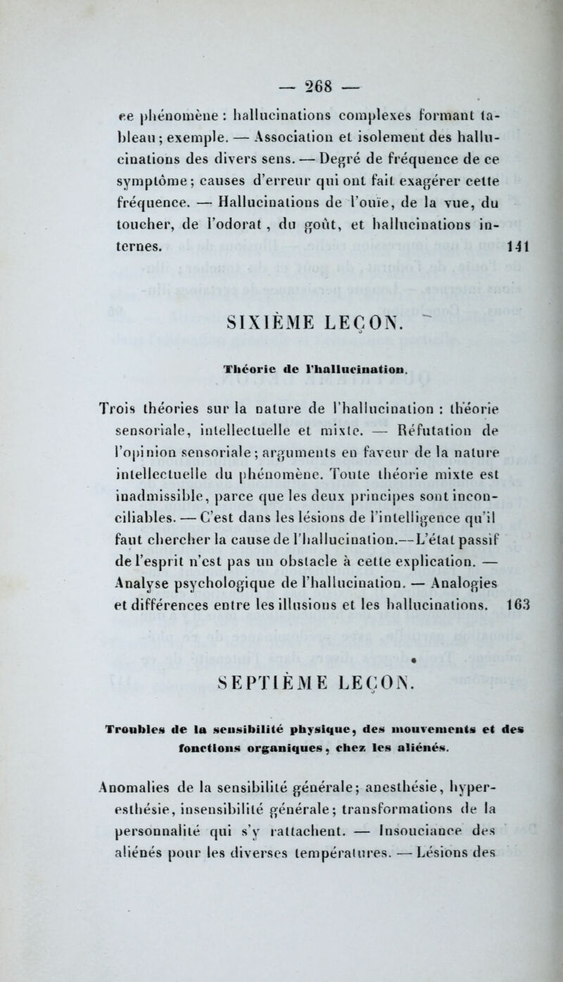 ce phénomène : hallucinations complexes formant ta- bleau ; exemple. — Association et isolement des hallu- cinations des divers sens. — Degré de fréquence de ce symptôme; causes d’erreur qui ont fait exagérer cette fréquence. — Hallucinations de l’ouïe, de la vue, du toucher, de l’odorat , du goût, et hallucinations in- ternes. 141 SIXIÈME LEÇON. Théorie de l'hallucination. Trois théories sur la nature de l’hallucination ; théorie sensoriale, intellectuelle et mixte. — Réfutation de l’opinion sensoriale; arguments en faveur de la nature intellectuelle du phénomène. Toute théorie mixte est inadmissible, parce que les deux principes sont incon- ciliables.— C’est dans les lésions de l’intelligence qu’il faut chercher la cause de l’hallucination.—L’état passif de l’esprit n’est pas un obstacle à cette explication. — Analyse psychologique de l’hallucination. — Analogies et différences entre les illusions et les hallucinations. 163 SEPTIÈME LEÇON. Troubles de la sensibilité physique, des mouvements et des fonctions organiques, chez les aliénés. Anomalies de la sensibilité générale; anesthésie, hyper- esthésie, insensibilité générale; transformations de la personnalité qui s’y rattachent. — Insouciance des aliénés pour les diverses températures. — Lésions des