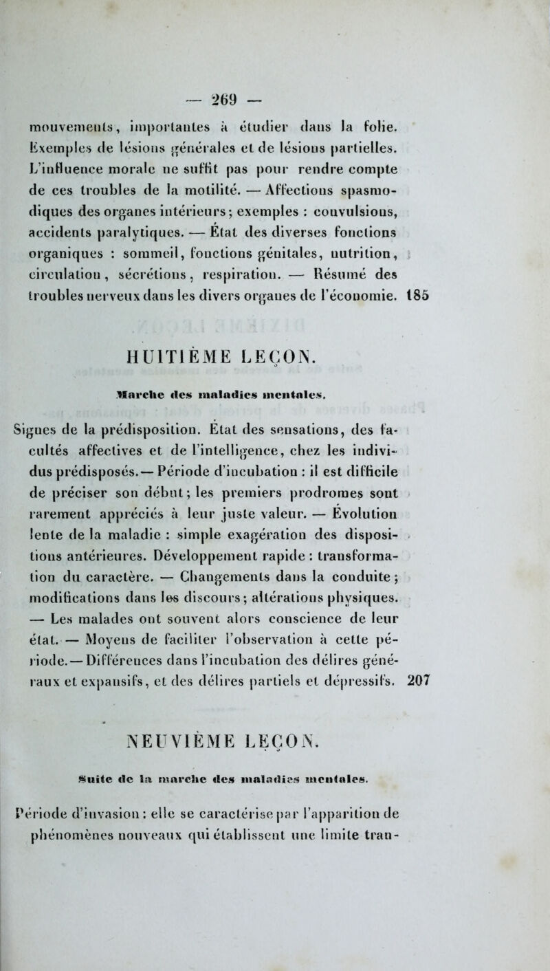 mouvements, importantes à étudier dans la folie. Exemples de lésions générales et de lésions partielles. L’inHuenee morale ne suffit pas pour rendre compte de ces troubles de la motilité. — Affections spasmo- diques des organes intérieurs; exemples : couvulsious, accidents paralytiques. -— Etat des diverses fonctions organiques : sommeil, fonctions génitales, nutrition, circulation, sécrétions, respiration. — Résumé des troubles nerveux dans les divers organes de l’économie. 185 HUITIÈME LEÇON. Marche îles maladies mentales. Signes de la prédisposition. Etat des sensations, des fa- cultés affectives et de l’intelligence, chez les indivi- dus prédisposés.— Période d’incubation : il est difficile de préciser son début; les premiers prodromes sont rarement appréciés à leur juste valeur. — Evolution lente de la maladie : simple exagération des disposi- tions antérieures. Développement rapide : transforma- tion du caractère. — Changements dans la conduite ; modifications dans les discours; altérations physiques. — Les malades ont souvent alors conscience de leur état.— Moyens de faciliter l’observation à cette pé- riode.— Différences dans l’incubation des délires géné- raux et expansifs, et des délires partiels et dépressifs. 207 NEUVIÈME LEÇON. Suite île la marche îles maladies mentales. Période d’invasion: elle se caractérise par l’apparition de phénomènes nouveaux qui établissent une limite tran-