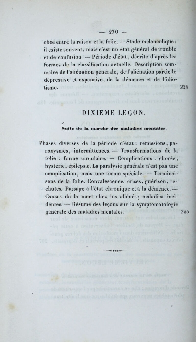 chée entre la raison et la folie. — Stade mélancolique ; il existe souvent, mais c’est un état général de trouble et de confusion. — Période d’état, décrite d’après les formes de la classification actuelle. Description som- maire de l’aliénation générale, de l’aliénation partielle dépressive et expansive, de la démence et de l’idio- tisme. 226 DIXIÈME LEÇON. / Suite de la marche des maladies mentales. Phases diverses de la période d’état: rémissions, pa- roxysmes, intermittences. — Transformations de la folie : forme circulaire. — Complications : chorée, hystérie, épilepsie. La paralysie générale n’est pas une complication, mais une forme spéciale. — Terminai- sons de la folie. Convalescence, crises, guérison, re- chutes. Passage à l’état chronique et à la démence.— Causes de la mort chez les aliénés ; maladies inci- dentes. — Résumé des leçons sur la symptomatologie générale des maladies mentales. 245