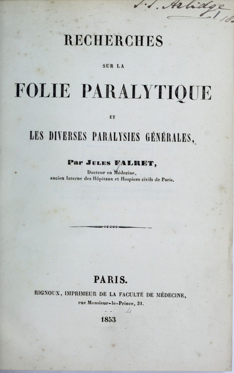 ^~~ZZr/ /s. RECHERCHES SUR LA FOLIE PARALYTIQUE ET Par Jules E«' A BASSET, Docteur en Médecine, ancien Interne des Hôpitaux et Hospices civils de Paris. ><Mi Q 4£V PARIS. RIGXOUX, IMPRIMEUR DE LA FACULTÉ DE MÉDECINE, rue Monsieur-Ie-Prince, 31. 1853