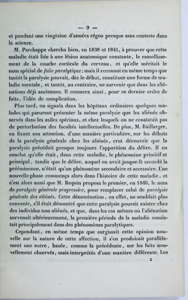 et pendant une vingtaine d’années régna presque sans conteste dans la science. M. Parchappe chercha bien, en 1838 et 1841, à prouver que cette maladie était liée à une lésion anatomique constante, le ramollisse- ment de la couche corticale du cerveau, et qu’elle méritait le nom spécial de folie paralytique ; mais il reconnut en même temps que tantôt la paralysie pouvait, dès le début, constituer une forme de ma- ladie mentale, et tantôt, au contraire, ne survenir que dans les alié- nations déjà anciennes. 11 consacra ainsi, pour ce dernier ordre de faits, l’idée de complication. Plus tard, on signala dans les hôpitaux ordinaires quelques ma- lades qui parurent présenter la même paralysie que les aliénés ob- servés dans les asiles spéciaux, et chez lesquels on ne constatait pas de perturbation des facultés intellectuelles. Déplus, M. Baillarger, en fixant son attention, d’une manière particulière, sur les débuts de la paralysie générale chez les aliénés, crut découvrir que la paralysie précédait presque toujours l’apparition du délire. 11 en conclut qu’elle était, dans cette maladie, le phénomène primitif et principal, tandis que le délire, auquel on avait jusque-là accordé la prééminence, n’était qu’un phénomène secondaire et accessoire. Une nouvelle phase commença alors dans l’histoire de cette maladie, et c’est alors aussi que M. Requin proposa le premier, en 1846, le nom de paralysie générale progressive, pour remplacer celui de paralysie générale des aliénés. Cette dénomination , en effet, ne semblait plus convenir, s’il était démontré que cette paralysie pouvait exister chez des individus lion aliénés, et que, dans les cas mêmes où l’aliénation survenait ultérieurement, la première période de la maladie consis- tait principalement dans des phénomènes paralytiques. Cependant, en même temps que surgissait cette opinion nou- velle sur la nature de cette affection, il s’en produisait parallèle- ment une autre, basée, comme la précédente, sur les faits nou- vellement observés, mais interprétés d’une manière différente. Les 2