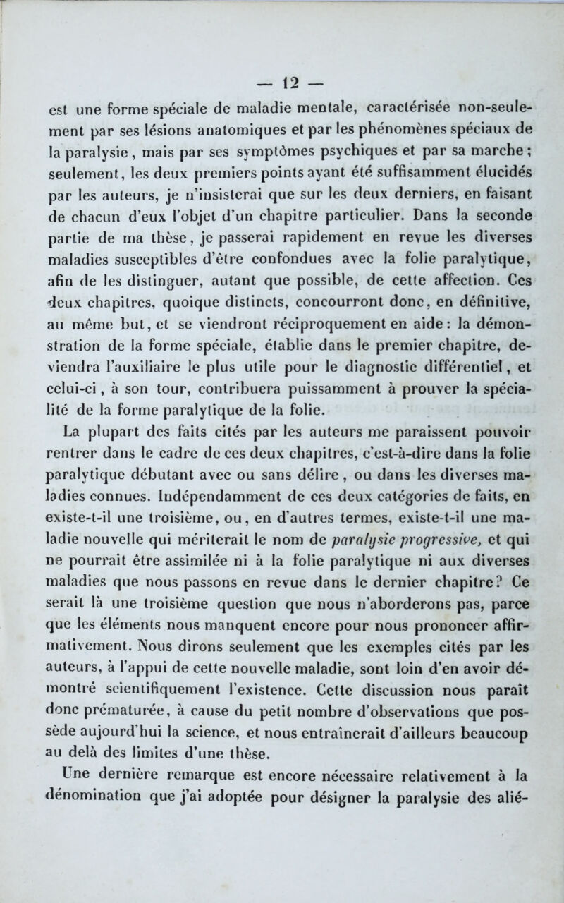 est une forme spéciale de maladie mentale, caractérisée non-seule- ment par ses lésions anatomiques et par les phénomènes spéciaux de la paralysie, mais par ses symptômes psychiques et par sa marche ; seulement, les deux premiers points ayant été suffisamment élucidés par les auteurs, je n’insisterai que sur les deux derniers, en faisant de chacun d’eux l’objet d’un chapitre particulier. Dans la seconde partie de ma thèse, je passerai rapidement en revue les diverses maladies susceptibles d’être confondues avec la folie paralytique, afin de les distinguer, autant que possible, de cette affection. Ces deux chapitres, quoique distincts, concourront donc, en définitive, au même but, et se viendront réciproquement en aide: la démon- stration de la forme spéciale, établie dans le premier chapitre, de- viendra l’auxiliaire le plus utile pour le diagnostic différentiel, et celui-ci, à son tour, contribuera puissamment à prouver la spécia- lité de la forme paralytique de la folie. La plupart des faits cités par les auteurs me paraissent pouvoir rentrer dans le cadre de ces deux chapitres, c’est-à-dire dans la folie paralytique débutant avec ou sans délire, ou dans les diverses ma- ladies connues. Indépendamment de ces deux catégories de faits, en existe-t-il une troisième, ou, en d’autres termes, existe-t-il une ma- ladie nouvelle qui mériterait le nom de paralysie progressive, et qui ne pourrait être assimilée ni à la folie paralytique ni aux diverses maladies que nous passons en revue dans le dernier chapitre? Ce serait là une troisième question que nous n’aborderons pas, parce que les éléments nous manquent encore pour nous prononcer affir- mativement. Nous dirons seulement que les exemples cités par les auteurs, à l’appui de cette nouvelle maladie, sont loin d’en avoir dé- montré scientifiquement l’existence. Cette discussion nous paraît donc prématurée, à cause du petit nombre d’observations que pos- sède aujourd’hui la science, et nous entraînerait d’ailleurs beaucoup au delà des limites d’une thèse. Une dernière remarque est encore nécessaire relativement à la dénomination que j’ai adoptée pour désigner la paralysie des alié-