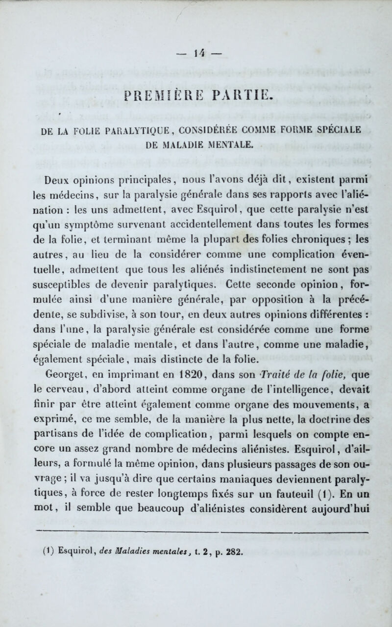 PREMIÈRE PARTIE. DE LA FOLIE PARALYTIQUE, CONSIDÉRÉE COMME FORME SPÉCIALE DE MALADIE MENTALE. Deux opinions principales, nous l’avons déjà dit, existent parmi les médecins, sur la paralysie générale dans ses rapports avec l’alié- nation : les uns admettent, avec Esquirol, que cette paralysie n’est qu’un symptôme survenant accidentellement dans toutes les formes de la folie, et terminant même la plupart des folies chroniques; les autres, au lieu de la considérer comme une complication éven- tuelle, admettent que tous les aliénés indistinctement ne sont pas susceptibles de devenir paralytiques. Cette seconde opinion, for- mulée ainsi d’une manière générale, par opposition à la précé- dente, se subdivise, à son tour, en deux autres opinions différentes : dans l’une, la paralysie générale est considérée comme une forme spéciale de maladie mentale, et dans l’autre, comme une maladie, également spéciale, mais distincte de la folie. Georget, en imprimant en 1820, dans son Traité de la folie, que le cerveau, d’abord atteint comme organe de l’intelligence, devait finir par être atteint également comme organe des mouvements, a exprimé, ce me semble, de la manière la plus nette, la doctrine des partisans de l’idée de complication, parmi lesquels on compte en- core un assez grand nombre de médecins aliénistes. Esquirol, d’ail- leurs, a formulé la même opinion, dans plusieurs passages de son ou- vrage ; il va jusqu’à dire que certains maniaques deviennent paraly- tiques, à force de rester longtemps fixés sur un fauteuil (1). En un mot, il semble que beaucoup d’aliénistes considèrent aujourd’hui (1) Esquirol, des Maladies mentales, t. 2, p. 282.