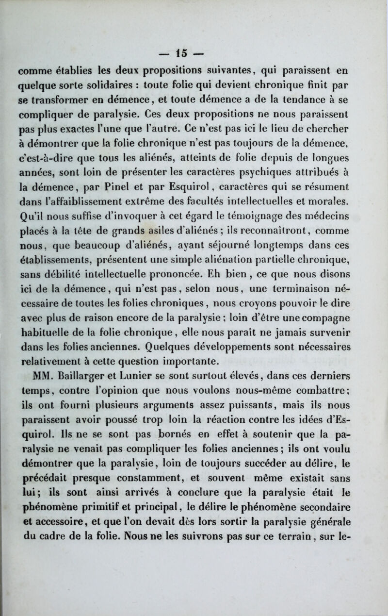 comme établies les deux propositions suivantes, qui paraissent en quelque sorte solidaires : toute folie qui devient chronique finit par se transformer en démence, et toute démence a de la tendance à se compliquer de paralysie. Ces deux propositions ne nous paraissent pas plus exactes Tune que l’autre. Ce n’est pas ici le lieu de chercher à démontrer que la folie chronique n’est pas toujours de la démence, c’est-à-dire que tous les aliénés, atteints de folie depuis de longues années, sont loin de présenter les caractères psychiques attribués à la démence, par Pinel et par Esquirol, caractères qui se résument dans l’affaiblissement extrême des facultés intellectuelles et morales. Qu’il nous suffise d’invoquer à cet égard le témoignage des médecins placés à la tête de grands asiles d’aliénés ; ils reconnaîtront, comme nous, que beaucoup d’aliénés, ayant séjourné longtemps dans ces établissements, présentent une simple aliénation partielle chronique, sans débilité intellectuelle prononcée. Eh bien, ce que nous disons ici de la démence, qui n’est pas, selon nous, une terminaison né- cessaire de toutes les folies chroniques , nous croyons pouvoir le dire avec plus de raison encore de la paralysie ; loin d’être une compagne habituelle de la folie chronique, elle nous paraît ne jamais survenir dans les folies anciennes. Quelques développements sont nécessaires relativement à cette question importante. MM. Baillarger et Lunier se sont surtout élevés, dans ces derniers temps, contre l’opinion que nous voulons nous-même combattre; ils ont fourni plusieurs arguments assez puissants, mais ils nous paraissent avoir poussé trop loin la réaction contre les idées d’Es- quirol. Ils ne se sont pas bornés en effet à soutenir que la pa- ralysie ne venait pas compliquer les folies anciennes ; ils ont voulu démontrer que la paralysie, loin de toujours succéder au délire, le précédait presque constamment, et souvent même existait sans lui; ils sont ainsi arrivés à conclure que la paralysie était le phénomène primitif et principal, le délire le phénomène secondaire et accessoire, et que l’on devait dès lors sortir la paralysie générale du cadre de la folie. Nous ne les suivrons pas sur ce terrain, sur le-
