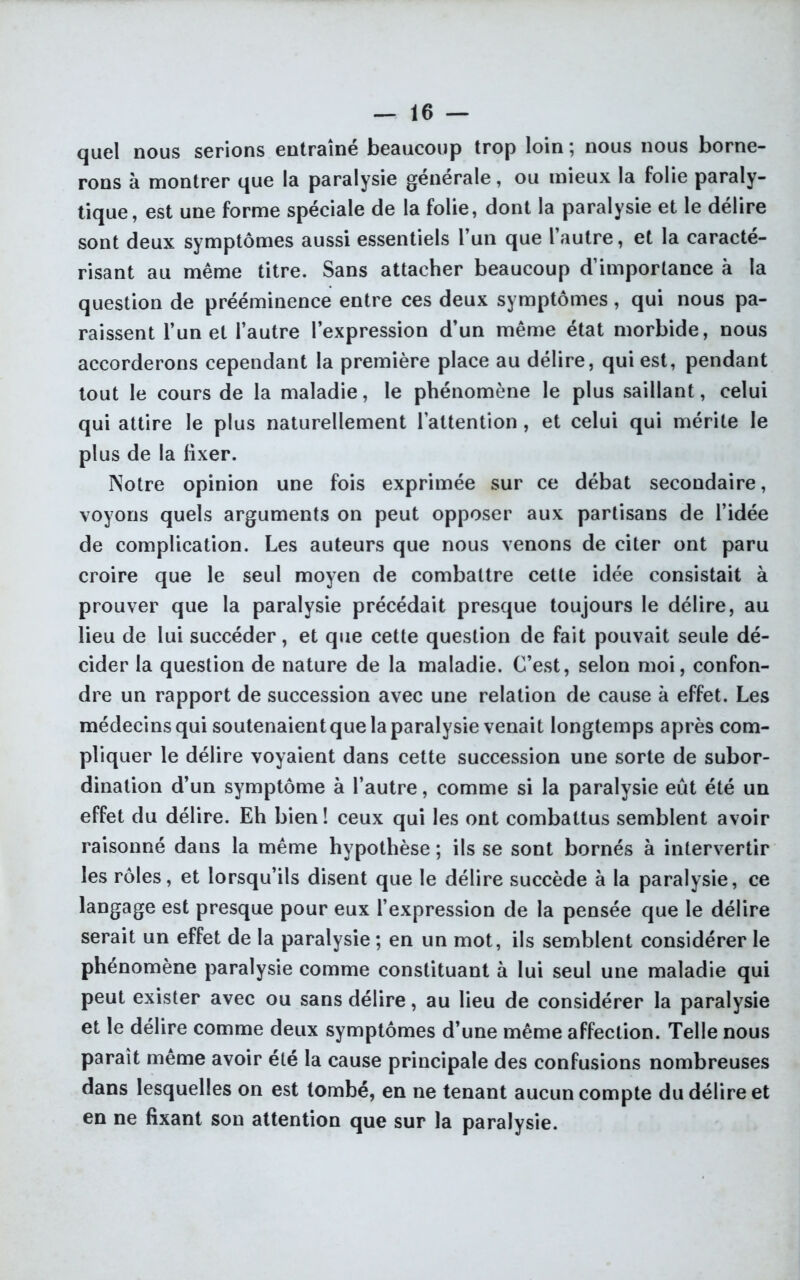 quel nous serions entraîné beaucoup trop loin ; nous nous borne- rons à montrer que la paralysie générale, ou mieux la folie paraly- tique, est une forme spéciale de la folie, dont la paralysie et le délire sont deux symptômes aussi essentiels l’un que l’autre, et la caracté- risant au même titre. Sans attacher beaucoup d’importance à la question de prééminence entre ces deux symptômes, qui nous pa- raissent l’un et l’autre l’expression d’un même état morbide, nous accorderons cependant la première place au délire, qui est, pendant tout le cours de la maladie, le phénomène le plus saillant, celui qui attire le plus naturellement l’attention , et celui qui mérite le plus de la fixer. Notre opinion une fois exprimée sur ce débat secondaire, voyons quels arguments on peut opposer aux partisans de l’idée de complication. Les auteurs que nous venons de citer ont paru croire que le seul moyen de combattre cette idée consistait à prouver que la paralysie précédait presque toujours le délire, au lieu de lui succéder, et que cette question de fait pouvait seule dé- cider la question de nature de la maladie. C’est, selon moi, confon- dre un rapport de succession avec une relation de cause à effet. Les médecins qui soutenaient que la paralysie venait longtemps après com- pliquer le délire voyaient dans cette succession une sorte de subor- dination d’un symptôme à l’autre, comme si la paralysie eut été un effet du délire. Eh bien! ceux qui les ont combattus semblent avoir raisonné dans la même hypothèse ; ils se sont bornés à intervertir les rôles, et lorsqu’ils disent que le délire succède à la paralysie, ce langage est presque pour eux l’expression de la pensée que le délire serait un effet de la paralysie ; en un mot, ils semblent considérer le phénomène paralysie comme constituant à lui seul une maladie qui peut exister avec ou sans délire, au lieu de considérer la paralysie et le délire comme deux symptômes d’une même affection. Telle nous paraît même avoir été la cause principale des confusions nombreuses dans lesquelles on est tombé, en ne tenant aucun compte du délire et en ne fixant son attention que sur la paralysie.