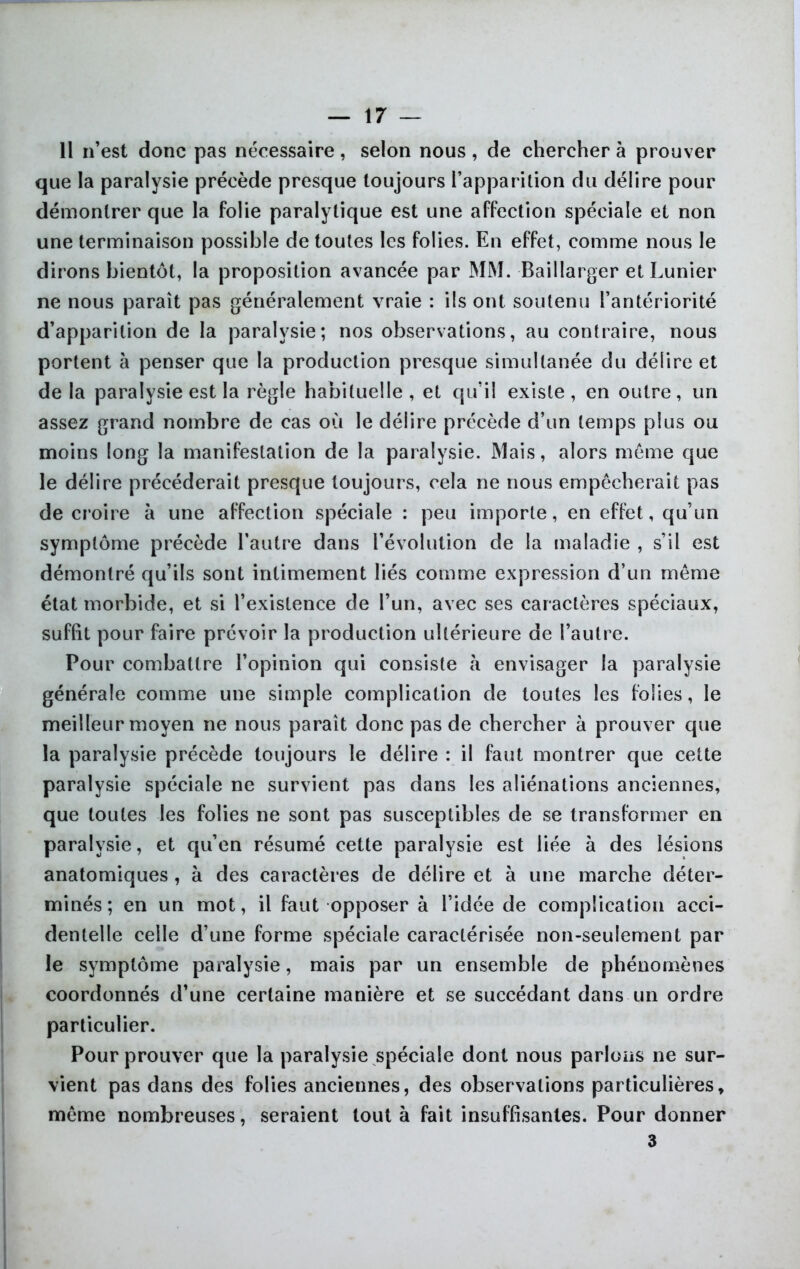 Il n’est donc pas nécessaire, selon nous, de chercher à prouver que la paralysie précède presque toujours l’apparition du délire pour démontrer que la folie paralytique est une affection spéciale et non une terminaison possible de toutes les folies. En effet, comme nous le dirons bientôt, la proposition avancée par MM. -Baillarger et Lunier ne nous paraît pas généralement vraie : ils ont soutenu l’antériorité d’apparition de la paralysie; nos observations, au contraire, nous portent à penser que la production presque simultanée du délire et de la paralysie est la règle habituelle , et qu’il existe , en outre, un assez grand nombre de cas où le délire précède d’un temps plus ou moins long la manifestation de la paralysie. Mais, alors môme que le délire précéderait presque toujours, cela ne nous empêcherait pas de croire à une affection spéciale : peu importe, en effet, qu’un symptôme précède l’autre dans l’évolution de la maladie , s’il est démontré qu’ils sont intimement liés comme expression d’un même état morbide, et si l’existence de l’un, avec ses caractères spéciaux, suffit pour faire prévoir la production ultérieure de l’autre. Pour combattre l’opinion qui consiste à envisager la paralysie générale comme une simple complication de toutes les folies, le meilleur moyen ne nous paraît donc pas de chercher à prouver que la paralysie précède toujours le délire : il faut montrer que cette paralysie spéciale ne survient pas dans les aliénations anciennes, que toutes les folies ne sont pas susceptibles de se transformer en paralysie, et qu’en résumé cette paralysie est liée à des lésions anatomiques, à des caractères de délire et à une marche déter- minés ; en un mot, il faut opposer à l’idée de complication acci- dentelle celle d’une forme spéciale caractérisée non-seulement par le symptôme paralysie, mais par un ensemble de phénomènes coordonnés d’une certaine manière et se succédant dans un ordre particulier. Pour prouver que la paralysie spéciale dont nous parlons ne sur- vient pas dans des folies anciennes, des observations particulières, même nombreuses, seraient tout à fait insuffisantes. Pour donner 3