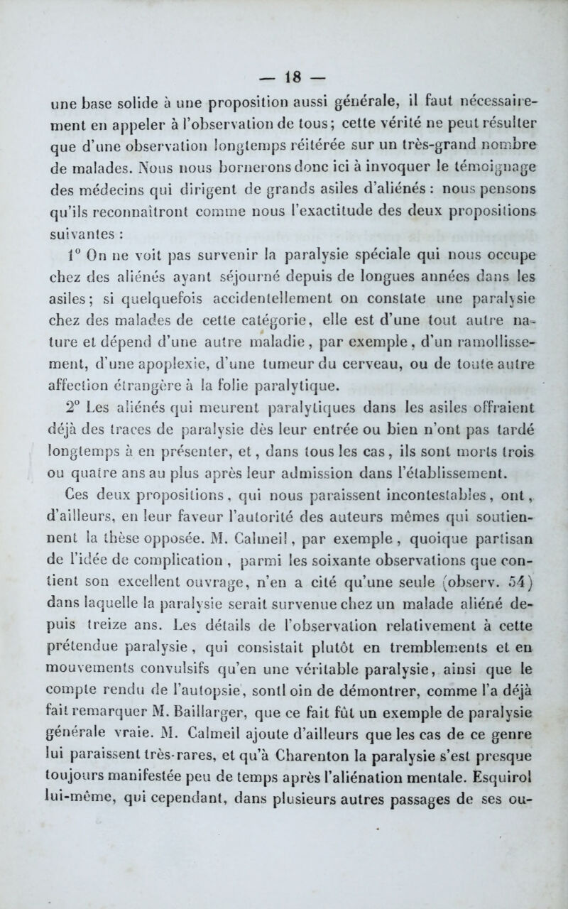 une base solide à une proposition aussi générale, il faut nécessaire- ment en appeler à l’observation de tous; cette vérité ne peut résulter que d’une observation longtemps réitérée sur un très-grand nombre de malades. Nous nous bornerons donc ici à invoquer le témoignage des médecins qui dirigent de grands asiles d’aliénés : nous pensons qu’ils reconnaîtront comme nous l’exactitude des deux proposilions suivantes : 1° On ne voit pas survenir la paralysie spéciale qui nous occupe chez des aliénés ayant séjourné depuis de longues années dans les asiles; si quelquefois accidentellement on constate une paralysie chez des malades de cette catégorie, elle est d’une tout autre na- ture et dépend d’une autre maladie , par exemple, d’un ramollisse- ment, d une apoplexie, d’une tumeur du cerveau, ou de toute autre affection étrangère à la folie paralytique. 2° Les aliénés qui meurent paralytiques dans les asiles offraient déjà des traces de paralysie dès leur entrée ou bien n’ont pas tardé longtemps à en présenter, et, dans tous les cas, ils sont morts trois ou quatre ans au plus après leur admission dans l’établissement. Ces deux propositions, qui nous paraissent incontestables, ont, d’ailleurs, en leur faveur l’autorité des auteurs memes qui soutien- nent la thèse opposée. M. Caîmeiî, par exemple , quoique partisan de l’idée de complication , parmi les soixante observations que con- tient son excellent ouvrage, n’en a cité qu’une seule (observ. 54) dans laquelle la paralysie serait survenue chez un malade aliéné de- puis treize ans. Les détails de l’observation relativement à cette prétendue paralysie , qui consistait plutôt en tremblements et en mouvements convulsifs qu’en une véritable paralysie, ainsi que le compte rendu de l’autopsie, sontloin de démontrer, comme l’a déjà fait remarquer M. Baillarger, que ce fait fût un exemple de paralysie générale vraie. M. Calmeil ajoute d’ailleurs que les cas de ce genre lui paraissent très-rares, et qu’à Charenton la paralysie s’est presque toujours manifestée peu de temps après l’aliénation mentale. Esquirol lui-même, qui cependant, dans plusieurs autres passages de ses ou-