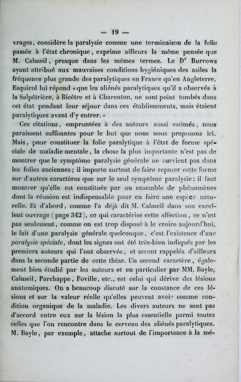 vrages, considère la paralysie comme une terminaison de la folie passée à fétat chronique , exprime ailleurs la même pensée que M. Calmeil, presque dans les mêmes termes. Le Dr Burrows ayant attribué aux mauvaises conditions hygiéniques des asiles la fréquence plus grande des paralytiques en France qu’en Angleterre, Esquirol lui répond «que les aliénés paralytiques qu’il a observés à la Salpêtrière, à Bicêtre et à Charenton, ne sont point tombés dans cet état pendant leur séjour dans ces établissements, mais étaient paralytiques avant d’y entrer. » Ces citations, empruntées à des auteurs aussi estimés, nous paraissent suffisantes pour le but que nous nous proposons ici. Mais, pour constituer la folie paralytique à l’état de forme spé- ciale de maladie mentale, la chose la plus importante n’est pas de montrer que le symptôme paralysie générale ne survient pas dans les folies anciennes ; il importe surtout de faire reposer cette forme sur d’autres caractères que sur le seul symptôme paralysie; il faut montrer qu’elle est constituée par un ensemble de phénomènes dont la réunion est indispensable pour en faire une espèce natu- relle. Et d’abord, comme l’a déjà dit M. Calmeil dans son excel- lent ouvrage ( page 342), ce qui caractérise cette affection , ce n’est pas seulement, comme on est trop disposé à le croire aujourd’hui, le fait d’une paralysie générale quelconque, c’est l’existence d9 une paralysie spéciale, dont les signes ont été très-bien indiqués par les premiers auteurs qui l’ont observée, et seront rappelés d’ailleurs dans la seconde partie de cette thèse. Un second caractère, égale- ment bien étudié par les auteurs et en particulier par MM. Bayle, Calmeil, Parchappe, Foville, etc., est celui qui dérive des lésions anatomiques. On a beaucoup discuté sur la constance de ces lé- sions et sur la valeur réelle qu’elles peuvent avoir comme con- dition organique de la maladie. Les divers auteurs ne sont pas d’accord entre eux sur la lésion la plus essentielle parmi toutes celles que l’on rencontre dans le cerveau des aliénés paralytiques. M. Bayle, par exemple, attache surtout de l’importance à la mé-