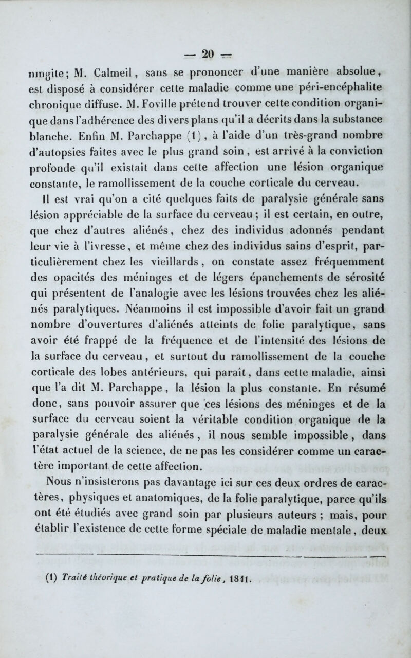 ningite; M. Calmeil, sans se prononcer d’une manière absolue, est disposé à considérer cette maladie comme une péri-encéphalite chronique diffuse. JYI.Foville prétend trouver celte condition organi- que dans l’adhérence des divers plans qu’il a décrits dans la substance blanche. Enfin M. Parchappe (1), à l’aide d’un très-grand nombre d’autopsies faites avec le plus grand soin, est arrivé à la conviction profonde qu’il existait clans celte affection une lésion organique constante, le ramollissement de la couche corticale du cerveau. 11 est vrai qu’on a cité quelques faits de paralysie générale sans lésion appréciable de la surface du cerveau ; il est certain, en outre, que chez d’autres aliénés, chez des individus adonnés pendant leur vie à l’ivresse, et même chez des individus sains d’esprit, par- ticulièrement chez les vieillards, on constate assez fréquemment des opacités des méninges et de légers épanchements de sérosité qui présentent de l’analogie avec les lésions trouvées chez les alié- nés paralytiques. Néanmoins il est impossible d’avoir fait un grand nombre d’ouvertures d’aliénés atteints de folie paralytique, sans avoir été frappé de la fréquence et de l’intensité des lésions de la surface du cerveau , et surtout du ramollissement de la couche corticale des lobes antérieurs, qui parait, dans cette maladie, ainsi que l’a dit M. Parchappe , la lésion la plus constante. En résumé donc, sans pouvoir assurer que 'ces lésions des méninges et de la surface du cerveau soient la véritable condition organique de la paralysie générale des aliénés , il nous semble impossible , dans l’état actuel de la science, de ne pas les considérer comme un carac- tère important, de cette affection. Nous n’insisterons pas davantage ici sur ces deux ordres de carac- tères, physiques et anatomiques, de la folie paralytique, parce qu’ils ont été étudiés avec grand soin par plusieurs auteurs ; mais, pour établir 1 existence de cette forme spéciale de maladie mentale, deux (1) Traité théorique et pratique de la folie, 1841.