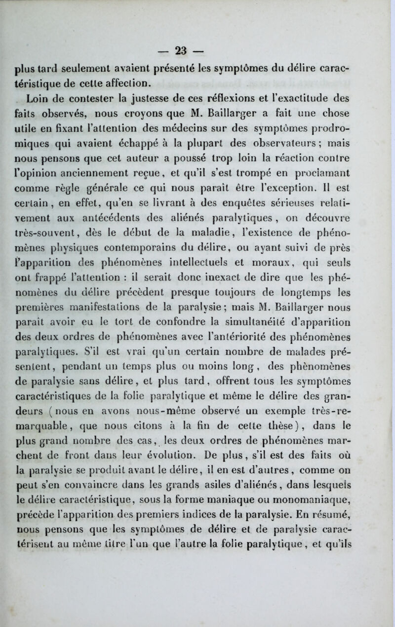 plus tard seulement avaient présenté les symptômes du délire carac- téristique de celle affection. Loin de contester la justesse de ces réflexions et l’exactitude des faits observés, nous croyons que M. Baillarger a fait une chose utile en fixant l’attention des médecins sur des symptômes prodro- miques qui avaient échappé à la plupart des observateurs ; mais nous pensons que cet auteur a poussé trop loin la réaction contre l’opinion anciennement reçue, et qu’il s’est trompé en proclamant comme règle générale ce qui nous paraît être l’exception. Il est certain, en effet, qu’en se livrant à des enquêtes sérieuses relati- vement aux antécédents des aliénés paralytiques, on découvre très-souvent, dès le début de la maladie, l’existence de phéno- mènes physiques contemporains du délire, ou ayant suivi de près l’apparition des phénomènes intellectuels et moraux, qui seuls ont frappé l’attention : il serait donc inexact de dire que les phé- nomènes du délire précèdent presque toujours de longtemps les premières manifestations de la paralysie; mais M. Baillarger nous paraît avoir eu le tort de confondre la simultanéité d’apparition des deux ordres de phénomènes avec l’antériorité des phénomènes paralytiques. S’il est vrai qu’un certain nombre de malades pré- sentent, pendant un temps plus ou moins long, des phénomènes de paralysie sans délire, et plus tard, offrent tous les symptômes caractéristiques de la folie paralytique et même le délire des gran- deurs ( nous en avons nous-même observé un exemple très - re- marquable , que nous citons à la fin de cette thèse), dans le plus grand nombre des cas, les deux ordres de phénomènes mar- chent de front clans leur évolution. De plus, s’il est des faits où la paralysie se produit avant le délire, il en est d’autres , comme on peut s’en convaincre dans les grands asiles d’aliénés, dans lesquels le délire caractéristique, sous la forme maniaque ou monomaniaque, précède l’apparition des premiers indices de la paralysie. En résumé, nous pensons que les symptômes de délire et de paralysie carac- térisent au même titre l’un que l’autre la folie paralytique, et qu’ils
