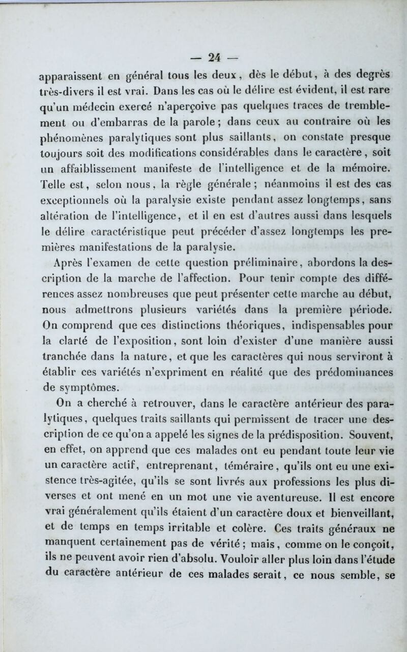 apparaissent en général tous les deux, dès le début, à des degrés très-divers il est vrai. Dans les cas où le délire est évident, il est rare qu’un médecin exercé n aperçoive pas quelques traces de tremble- ment ou d’embarras de la parole ; dans ceux au contraire où les phénomènes paralytiques sont plus saillants, on constate presque toujours soit des modifications considérables dans le caractère, soit un affaiblissement manifeste de l’intelligence et de la mémoire. Telle est, selon nous, la règle générale; néanmoins il est des cas exceptionnels où la paralysie existe pendant assez longtemps, sans altération de l’intelligence, et il en est d’autres aussi dans lesquels le délire caractéristique peut précéder d’assez longtemps les pre- mières manifestations de la paralysie. Après l’examen de cette question préliminaire, abordons la des- cription de la marche de l’affection. Pour tenir compte des diffé- rences assez nombreuses que peut présenter cette marche au début, nous admettrons plusieurs variétés dans la première période. On comprend que ces distinctions théoriques, indispensables pour la clarté de l’exposition, sont loin d’exister d’une manière aussi tranchée dans la nature, et que les caractères qui nous serviront à établir ces variétés n’expriment en réalité que des prédominances de symptômes. On a cherché à retrouver, dans le caractère antérieur des para- lytiques, quelques traits saillants qui permissent de tracer une des- cription de ce qu’on a appelé les signes de la prédisposition. Souvent, en effet, on apprend que ces malades ont eu pendant toute leur vie un caractère actif, entreprenant, téméraire, qu’ils ont eu une exi- stence très-agitée, qu’ils se sont livrés aux professions les plus di- verses et ont mené en un mot une vie aventureuse. 11 est encore vrai généralement qu’ils étaient d’un caractère doux et bienveillant, et de temps en temps irritable et colère. Ces traits généraux ne manquent certainement pas de vérité; mais, comme on le conçoit, ils ne peuvent avoir rien d’absolu. Vouloir aller plus loin dans l’étude du caractère antérieur de ces malades serait, ce nous semble, se