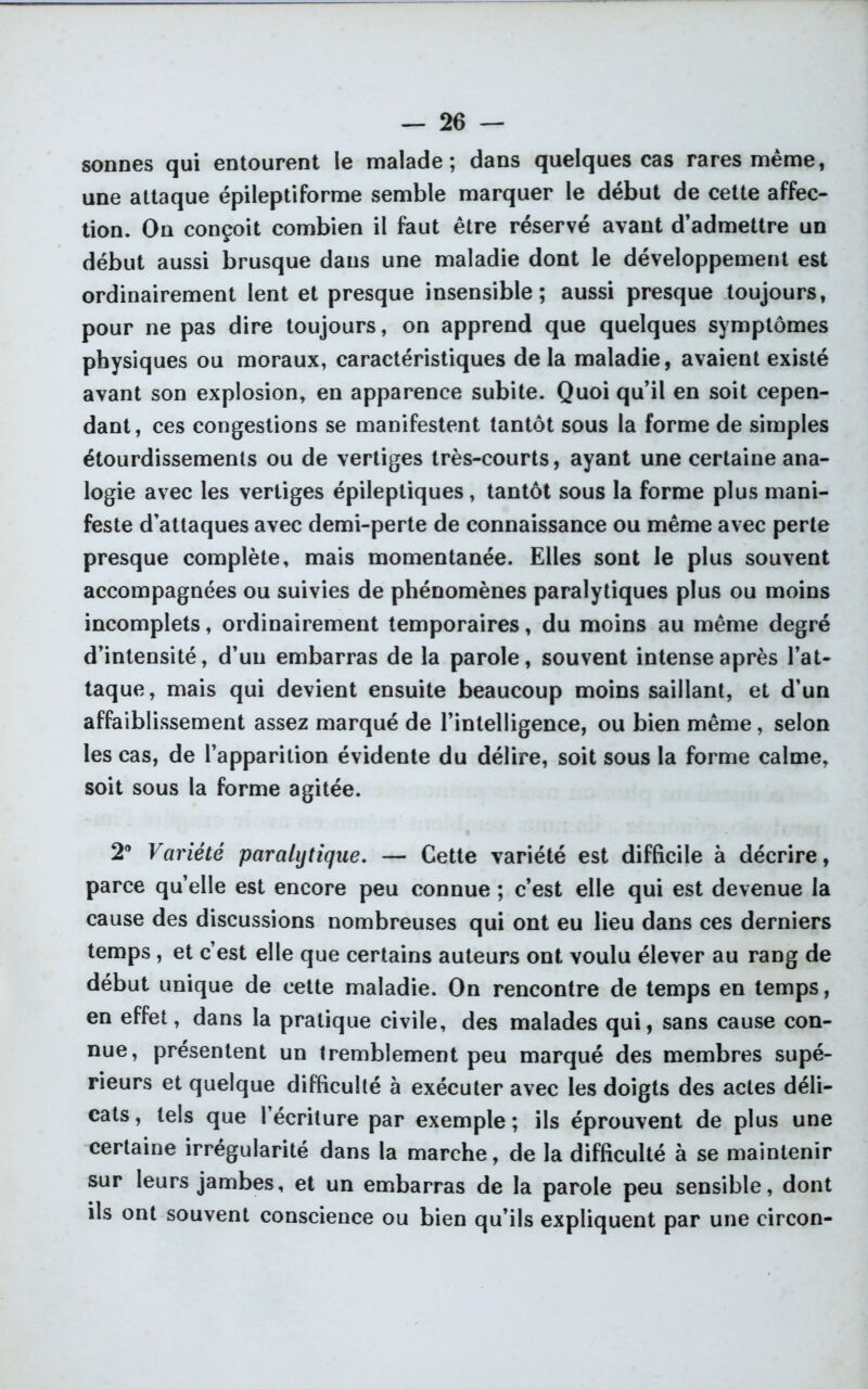 sonnes qui entourent le malade; dans quelques cas rares même, une attaque épileptiforme semble marquer le début de cette affec- tion. On conçoit combien il faut être réservé avant d’admettre un début aussi brusque dans une maladie dont le développement est ordinairement lent et presque insensible; aussi presque toujours, pour ne pas dire toujours, on apprend que quelques symptômes physiques ou moraux, caractéristiques de la maladie, avaient existé avant son explosion, en apparence subite. Quoi qu’il en soit cepen- dant, ces congestions se manifestent tantôt sous la forme de simples étourdissements ou de vertiges très-courts, ayant une certaine ana- logie avec les vertiges épileptiques, tantôt sous la forme plus mani- feste d’attaques avec demi-perte de connaissance ou même avec perte presque complète, mais momentanée. Elles sont le plus souvent accompagnées ou suivies de phénomènes paralytiques plus ou moins incomplets, ordinairement temporaires, du moins au même degré d’intensité, d’un embarras de la parole, souvent intense après l’at- taque, mais qui devient ensuite beaucoup moins saillant, et d’un affaiblissement assez marqué de l’intelligence, ou bien même, selon les cas, de l’apparition évidente du délire, soit sous la forme calme, soit sous la forme agitée. 2® Variété paralytique. — Cette variété est difficile à décrire, parce qu’elle est encore peu connue ; c’est elle qui est devenue la cause des discussions nombreuses qui ont eu lieu dans ces derniers temps, et c’est elle que certains auteurs ont voulu élever au rang de début unique de cette maladie. On rencontre de temps en temps, en effet, dans la pratique civile, des malades qui, sans cause con- nue, présentent un tremblement peu marqué des membres supé- rieurs et quelque difficulté à exécuter avec les doigts des actes déli- cats, tels que l’écriture par exemple; ils éprouvent de plus une certaine irrégularité dans la marche, de la difficulté à se maintenir sur leurs jambes, et un embarras de la parole peu sensible, dont ils ont souvent conscience ou bien qu’ils expliquent par une circon-