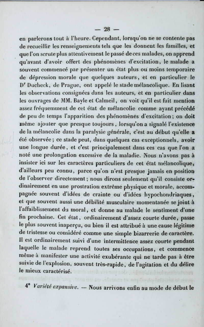 en parlerons tout à l’heure. Cependant, lorsqu’on ne se contente pas de recueillir les renseignements tels que les donnent les familles, et que l’on scrute plus attentivement le passé de ces malades, on apprend qu’avant d’avoir offert des phénomènes d’excitation, le malade a souvent commencé par présenter un état plus ou moins temporaire de dépression morale que quelques auteurs, et en particulier le Dr Ducheck, de Prague, ont appelé le stade mélancolique. En lisant les observations consignées dans les auteurs, et en particulier dans les ouvrages de MM. Bayle et Calmeil, on voit qu’il est fait mention assez fréquemment de cet état de mélancolie comme ayant précédé de peu de temps l’apparition des phénomènes d’excitation; on doit même ajouter que presque toujours , lorsqu’on a signalé l’existence de la mélancolie dans la paralysie générale, c’est au début qu’elle a été observée; ce stade peut, dans quelques cas exceptionnels, avoir une longue durée, et c’est principalement dans ces cas que l’on a noté une prolongation excessive de la maladie. Nous n’avons pas à insister ici sur les caractères particuliers de cet état mélancolique, d’ailleurs peu connu, parce qu’on n’est presque jamais en position de l’observer directement ; nous dirons seulement qu’il consiste or- dinairement en une prostration extrême physique et morale, accom- pagnée souvent d’idées de crainte ou d’idées hypochondriaques, et que souvent aussi une débilité musculaire momentanée se joint à l’affaiblissement du moral, et donne au malade le sentiment d’une fin prochaine. Cet état, ordinairement d’assez courte durée, passe le plus souvent inaperçu, ou bien il est attribué à une cause légitime de tristesse ou considéré comme une simple bizarrerie de caractère. Il est ordinairement suivi d’une intermittence assez courte pendant laquelle le malade reprend toutes ses occupations, et commence même à manifester une activité exubérante qui ne larde pas à être suivie de 1 explosion, souvent très-rapide, de l’agitation et du délire le mieux caractérisé. 4 y anétê expansive. — Nous arrivons enfin au mode de début le