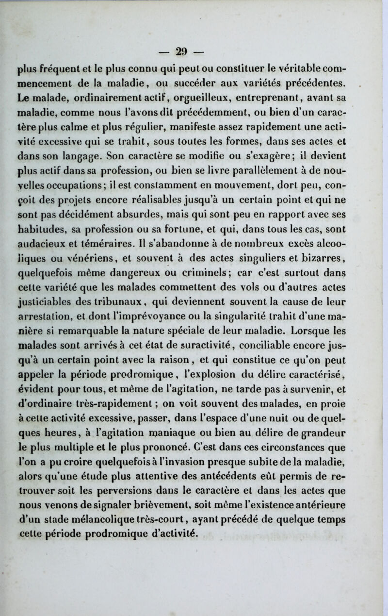 plus fréquent et le plus connu qui peut ou constituer le véritable com- mencement de la maladie, ou succéder aux variétés précédentes. Le malade, ordinairement actif, orgueilleux, entreprenant, avant sa maladie, comme nous l’avons dit précédemment, ou bien d’un carac- tère plus calme et plus régulier, manifeste assez rapidement une acti- vité excessive qui se trahit, sous toutes les formes, dans ses actes et dans son langage. Son caractère se modifie ou s’exagère; il devient plus actif dans sa profession, ou bien se livre parallèlement à de nou- velles occupations; il est constamment en mouvement, dort peu, con- çoit des projets encore réalisables jusqu’à un certain point et qui ne sont pas décidément absurdes, mais qui sont peu en rapport avec ses habitudes, sa profession ou sa fortune, et qui, dans tous les cas, sont audacieux et téméraires. Il s’abandonne à de nombreux excès alcoo- liques ou vénériens, et souvent à des actes singuliers et bizarres, quelquefois même dangereux ou criminels; car c’est surtout dans cette variété que les malades commettent des vols ou d’autres actes justiciables des tribunaux, qui deviennent souvent la cause de leur arrestation, et dont l’imprévoyance ou la singularité trahit d’une ma- nière si remarquable la nature spéciale de leur maladie. Lorsque les malades sont arrivés à cet état de suractivité, conciliable encore jus- qu’à un certain point avec la raison, et qui constitue ce qu’on peut appeler la période prodromique, l’explosion du délire caractérisé, évident pour tous, et même de l’agitation, ne tarde pas à survenir, et d’ordinaire très-rapidement ; on voit souvent des malades, en proie à cette activité excessive, passer, dans l’espace d’une nuit ou de quel- ques heures, à l’agitation maniaque ou bien au délire de grandeur le plus multiple et le plus prononcé. C’est dans ces circonstances que l’on a pu croire quelquefois à l’invasion presque subite de la maladie, alors qu’une étude plus attentive des antécédents eût permis de re- trouver soit les perversions dans le caractère et dans les actes que nous venons de signaler brièvement, soit même l’existence antérieure d’un stade mélancolique très-court, ayant précédé de quelque temps cette période prodromique d’activité.