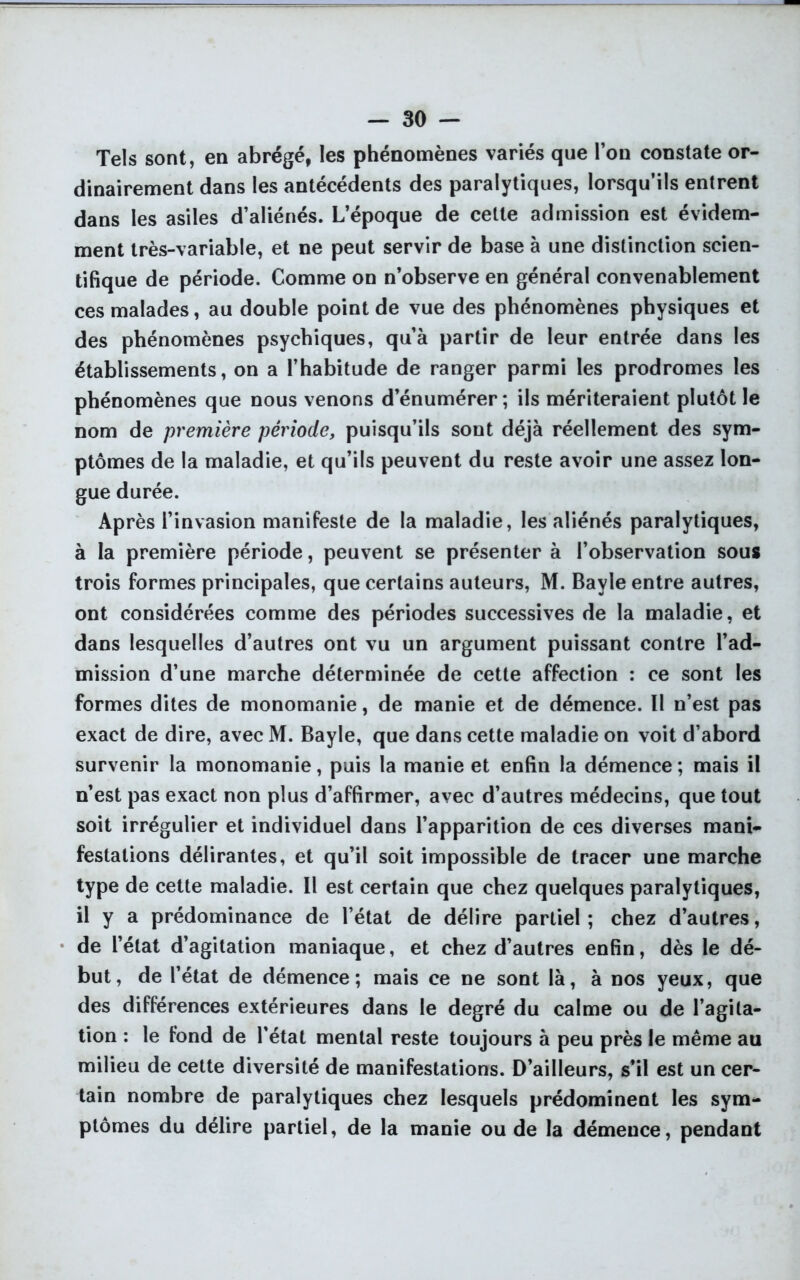 Tels sont, en abrégé, les phénomènes variés que l’on constate or- dinairement dans les antécédents des paralytiques, lorsqu’ils entrent dans les asiles d’aliénés. L’époque de celte admission est évidem- ment très-variable, et ne peut servir de base à une distinction scien- tifique de période. Comme on n’observe en général convenablement ces malades, au double point de vue des phénomènes physiques et des phénomènes psychiques, qu’à partir de leur entrée dans les établissements, on a l’habitude de ranger parmi les prodromes les phénomènes que nous venons d’énumérer; ils mériteraient plutôt le nom de première période, puisqu’ils sont déjà réellement des sym- ptômes de la maladie, et qu’ils peuvent du reste avoir une assez lon- gue durée. Après l’invasion manifeste de la maladie, les aliénés paralytiques, à la première période, peuvent se présenter à l’observation sous trois formes principales, que certains auteurs, M. Bayle entre autres, ont considérées comme des périodes successives de la maladie, et dans lesquelles d’autres ont vu un argument puissant contre l’ad- mission d’une marche déterminée de cette affection : ce sont les formes dites de monomanie, de manie et de démence. Il n’est pas exact de dire, avec M. Bayle, que dans cette maladie on voit d’abord survenir la monomanie, puis la manie et enfin la démence ; mais il n’est pas exact non plus d’affirmer, avec d’autres médecins, que tout soit irrégulier et individuel dans l’apparition de ces diverses mani- festations délirantes, et qu’il soit impossible de tracer une marche type de cette maladie. Il est certain que chez quelques paralytiques, il y a prédominance de l’état de délire partiel ; chez d’autres, de l’état d’agitation maniaque, et chez d’autres enfin, dès le dé- but, de l’état de démence; mais ce ne sont là, à nos yeux, que des différences extérieures dans le degré du calme ou de l’agita- tion : le fond de l'état mental reste toujours à peu près le même au milieu de cette diversité de manifestations. D’ailleurs, s’il est un cer- tain nombre de paralytiques chez lesquels prédominent les sym- ptômes du délire partiel, de la manie ou de la démence, pendant