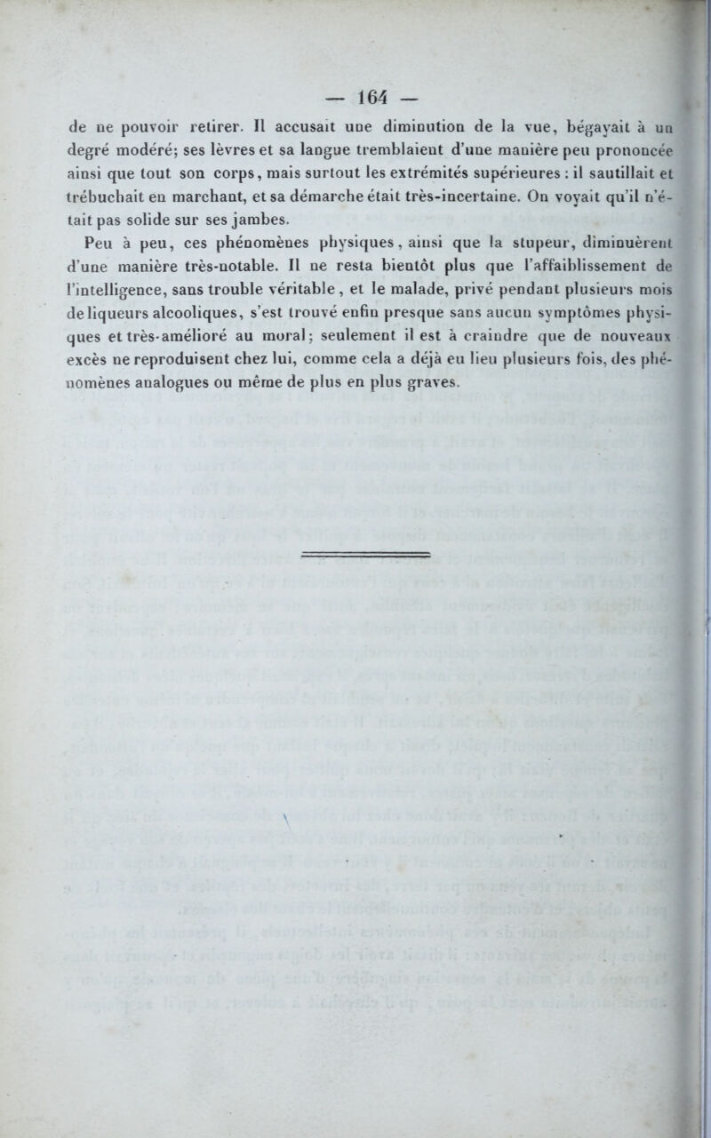 de ne pouvoir retirer. Il accusait une diminution de la vue, bégayait à un degré modéré; ses lèvres et sa langue tremblaient d’une mauière peu prononcée ainsi que tout son corps, mais surtout les extrémités supérieures : il sautillait et trébuchait en marchant, et sa démarche était très-incertaine. On voyait qu’il n’é- tait pas solide sur ses jambes. Peu à peu, ces phénomènes physiques, ainsi que la stupeur, diminuèrent d’une manière très-notable. Il ne resta bientôt plus que l’affaiblissement de l’intelligence, sans trouble véritable, et le malade, privé pendant plusieurs mois de liqueurs alcooliques, s’est trouvé enfin presque sans aucun symptômes physi- ques et très-amélioré au moral; seulement il est à craindre que de nouveaux excès ne reproduisent chez lui, comme cela a déjà eu lieu plusieurs fois, des phé- nomènes analogues ou même de plus en plus graves.