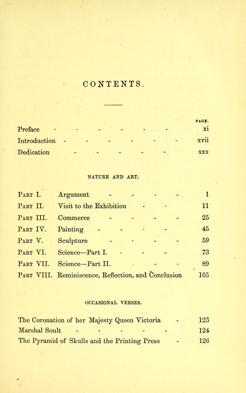 CONTENTS. PAGE. Preface ------ xi Introduction ------ xvii Dedication ----- xxx NATURE AND ART. Part I. Argument - 1 Part II. Visit to the Exhibition - - 11 Part III. Commerce - 25 Part IV. Painting - 45 Part V. Sculpture - 59 Part VI. Science—Part I. - - - 73 Part VII. Science—Part II. - 89 Part VIII. Beminiscence, Beflection, and Conclusion 105 OCCASIONAL VERSES. The Coronation of her Majesty Queen Victoria - 123 Marshal Soult ----- 124 The Pyramid of Skulls and the Printing Press - 126