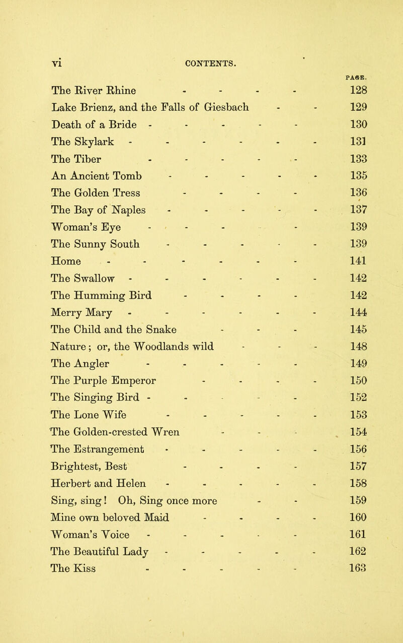 PASE. The River Rhine .... 128 Lake Brienz, and the Falls of Giesbach - - 129 Death of a Bride .... - 130 The Skylark 131 The Tiber 133 An Ancient Tomb ..... 135 The Golden Tress .... 136 The Bay of Naples ..... 137 Woman’s Eye ------ 139 The Sunny South ..... 139 Home - .... 141 The Swallow - 142 The Humming Bird .... 142 Merry Mary ...... 144 The Child and the Snake - - - 145 Nature; or, the Woodlands wild - - - 148 The Angler ..... 149 The Purple Emperor - - - - 150 The Singing Bird - 152 The Lone Wife ..... 153 The Golden-crested Wren - - 154 The Estrangement - - - - - 156 Brightest, Best - - - - 157 Herbert and Helen - - - - - 158 Sing, sing! Oh, Sing once more - - 159 Mine own beloved Maid - - - - 160 Woman’s Yoice ..... 161 The Beautiful Lady - - - - - 162 The Kiss ..... 163