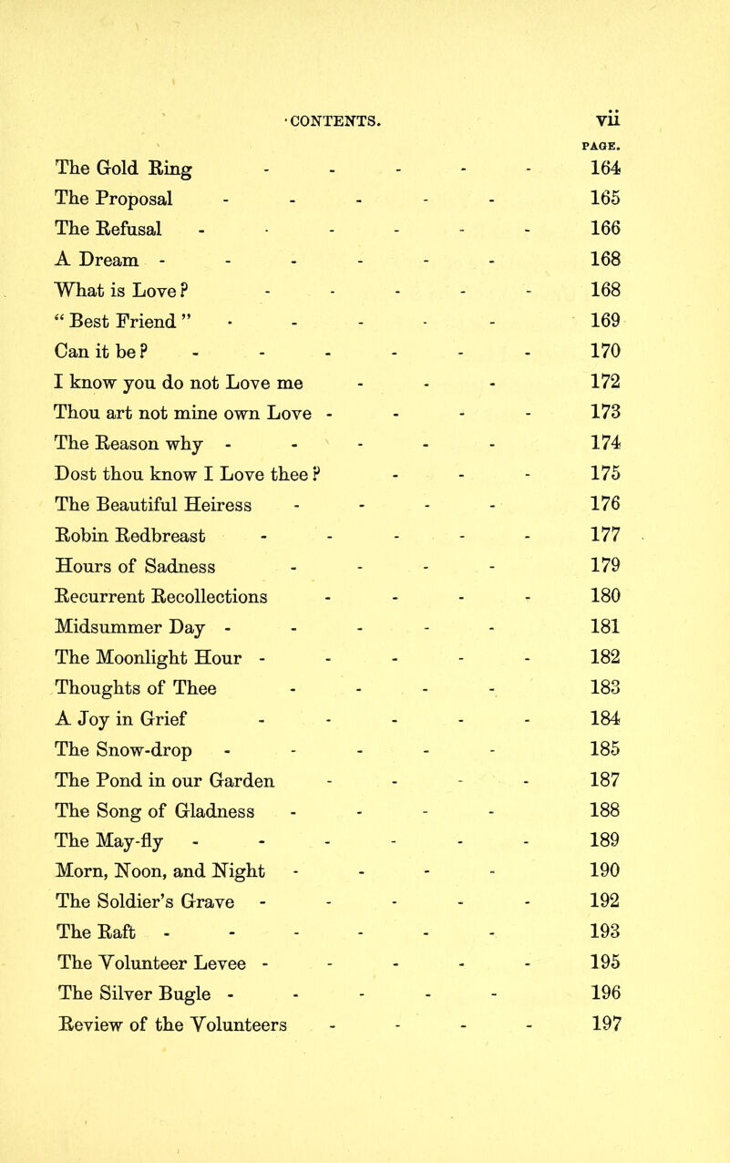 •CONTENTS. Vll PAGE. The Gold Ring ..... 164 The Proposal - - - - - 165 The Refusal - - - - - 166 A Dream ------ 168 What is Love ? ----- 168 “ Best Friend ”■---- 169 Can it be? ------ 170 I know you do not Love me - - - 172 Thou art not mine own Love - - - - 173 The Reason why ----- 174 Dost thou know I Love thee ? - - - 175 The Beautiful Heiress - - - - 176 Robin Redbreast - - - - - 177 Hours of Sadness - - - - 179 Recurrent Recollections - - - - 180 Midsummer Day ----- 181 The Moonlight Hour - - - - - 182 Thoughts of Thee - - - 183 A Joy in Grief ----- 184 The Snow-drop ----- 185 The Pond in our Garden - 187 The Song of Gladness - 188 The May-fly ------ 189 Morn, Noon, and Night - - - - 190 The Soldier’s Grave ----- 192 The Raft ------ 193 The Volunteer Levee ----- 195 The Silver Bugle ----- 196 Review of the Volunteers - - - - 197