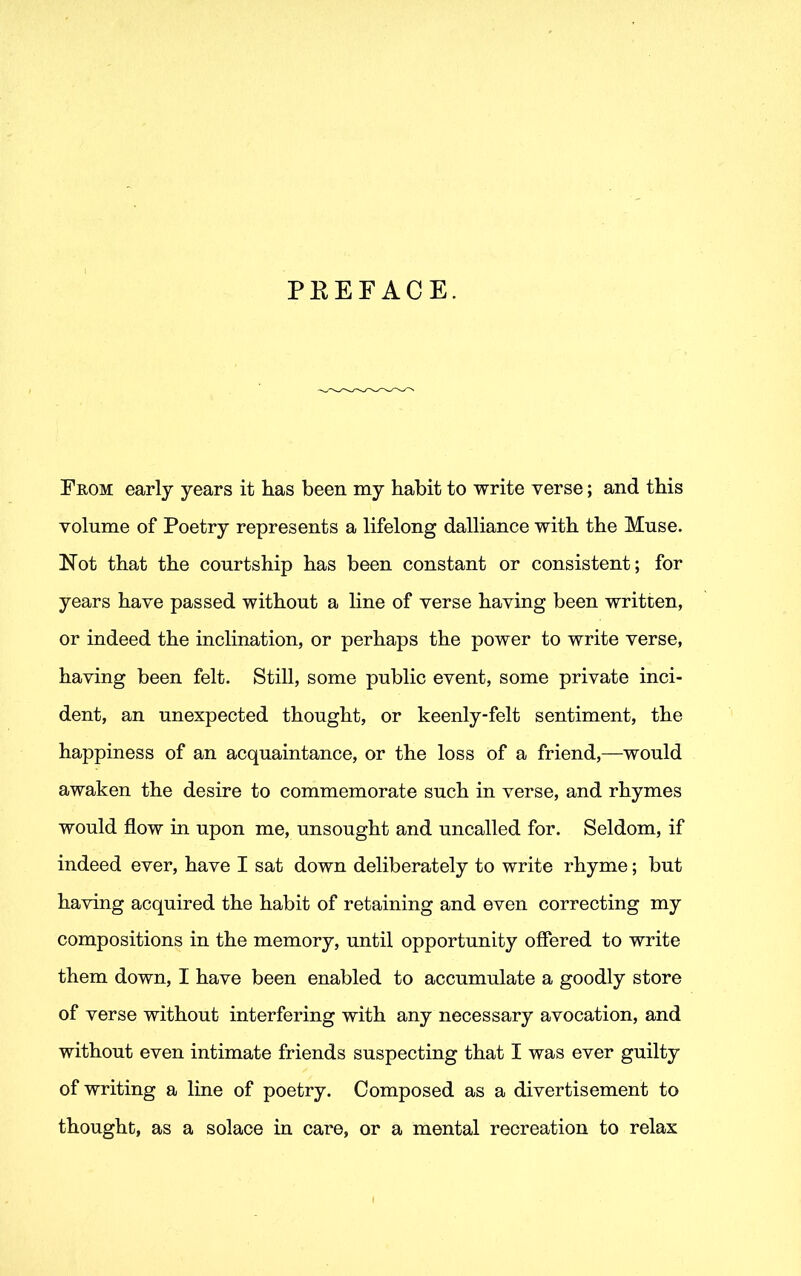 PREFACE. From early years it has been my habit to write verse; and this volume of Poetry represents a lifelong dalliance with the Muse. Not that the courtship has been constant or consistent; for years have passed without a line of verse having been written, or indeed the inclination, or perhaps the power to write verse, having been felt. Still, some public event, some private inci- dent, an unexpected thought, or keenly-felt sentiment, the happiness of an acquaintance, or the loss of a friend,—would awaken the desire to commemorate such in verse, and rhymes would flow in upon me, unsought and uncalled for. Seldom, if indeed ever, have I sat down deliberately to write rhyme; but having acquired the habit of retaining and even correcting my compositions in the memory, until opportunity offered to write them down, I have been enabled to accumulate a goodly store of verse without interfering with any necessary avocation, and without even intimate friends suspecting that I was ever guilty of writing a line of poetry. Composed as a divertisement to thought, as a solace in care, or a mental recreation to relax