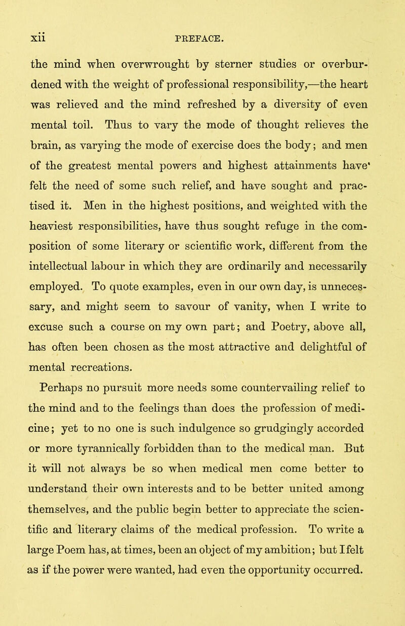 the mind when overwrought by sterner studies or overbur- dened with the weight of professional responsibility,—the heart was relieved and the mind refreshed by a diversity of even mental toil. Thus to vary the mode of thought relieves the brain, as varying the mode of exercise does the body; and men of the greatest mental powers and highest attainments have* felt the need of some such relief, and have sought and prac- tised it. Men in the highest positions, and weighted with the heaviest responsibilities, have thus sought refuge in the com- position of some literary or scientific work, different from the intellectual labour in which they are ordinarily and necessarily employed. To quote examples, even in our own day, is unneces- sary, and might seem to savour of vanity, when I write to excuse such a course on my own part; and Poetry, above all, has often been chosen as the most attractive and delightful of mental recreations. Perhaps no pursuit more needs some countervailing relief to the mind and to the feelings than does the profession of medi- cine ; yet to no one is such indulgence so grudgingly accorded or more tyrannically forbidden than to the medical man. But it will not always be so when medical men come better to understand their own interests and to be better united among themselves, and the public begin better to appreciate the scien- tific and literary claims of the medical profession. To write a large Poem has, at times, been an object of my ambition; but I felt as if the power were wanted, had even the opportunity occurred.