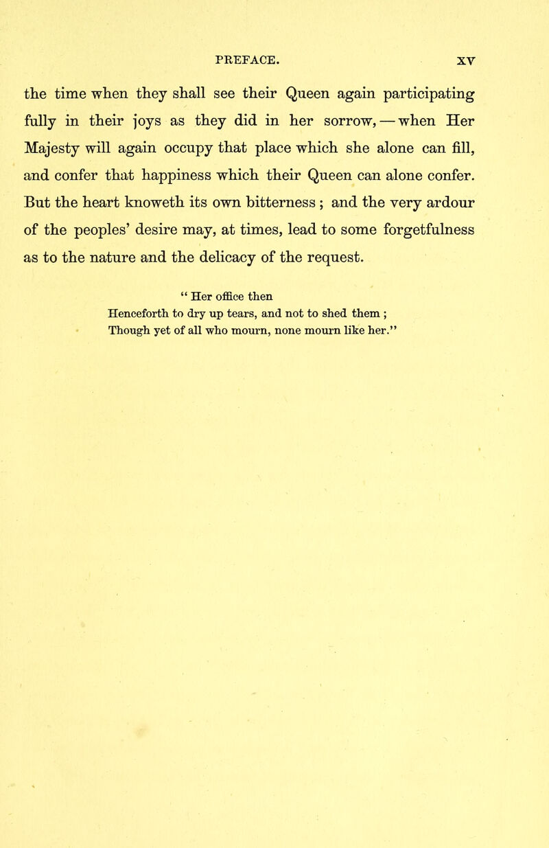 the time when they shall see their Queen again participating fully in their joys as they did in her sorrow, — when Her Majesty will again occupy that place which she alone can fill, and confer that happiness which their Queen can alone confer. But the heart knoweth its own bitterness ; and the very ardour of the peoples’ desire may, at times, lead to some forgetfulness as to the nature and the delicacy of the request. “ Her office then Henceforth to dry up tears, and not to shed them ; Though yet of all who mourn, none mourn like her.”