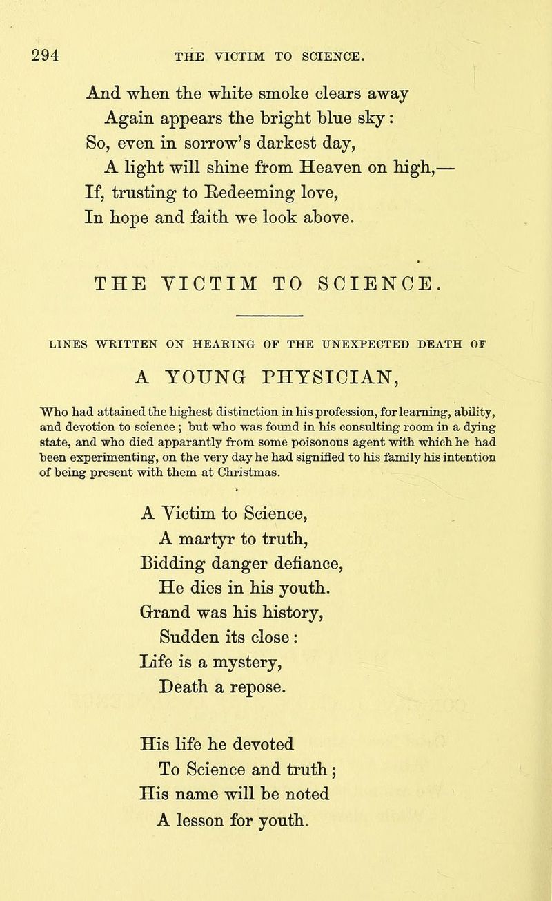 And when the white smoke clears away Again appears the bright blue sky: So, even in sorrow’s darkest day, A light will shine from Heaven on high,— If, trusting to Redeeming love, In hope and faith we look above. THE VICTIM TO SCIENCE. LINES WRITTEN ON HEARING OF THE UNEXPECTED DEATH OF A YOUNG PHYSICIAN, Who had attained the highest distinction in his profession, for learning, ability, and devotion to science; but who was found in his consulting room in a dying state, and who died apparantly from some poisonous agent with which he had been experimenting, on the very day he had signified to his family his intention of being present with them at Christmas. A Victim to Science, A martyr to truth, Bidding danger defiance, He dies in his youth. Grand was his history, Sudden its close: Life is a mystery, Death a repose. His life he devoted To Science and truth; His name will be noted A lesson for youth.