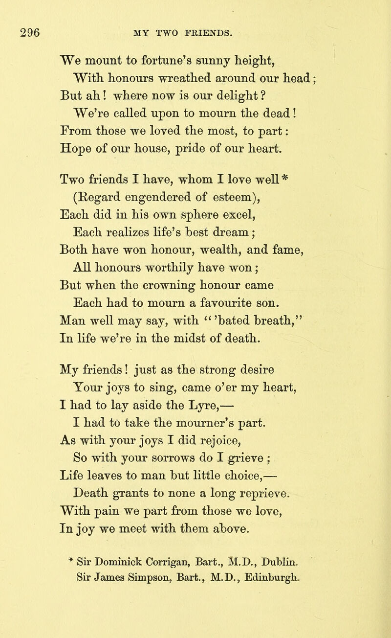 We mount to fortune’s sunny height, With honours wreathed around our head; But ah! where now is our delight ? We’re called upon to mourn the dead! From those we loved the most, to part: Hope of our house, pride of our heart. Two friends I have, whom I love well * (Begard engendered of esteem), Each did in his own sphere excel, Each realizes life’s best dream; Both have won honour, wealth, and fame, All honours worthily have won; But when the crowning honour came Each had to mourn a favourite son. Man well may say, with “ ’hated breath,” In life we’re in the midst of death. My friends! just as the strong desire Your joys to sing, came o’er my heart, I had to lay aside the Lyre,—• I had to take the mourner’s part. As with your joys I did rejoice, So with your sorrows do I grieve ; Life leaves to man but little choice,— Death grants to none a long reprieve. With pain we part from those we love, In joy we meet with them above. * Sir Dominick Corrigan, Bart., M.D., Dublin. Sir James Simpson, Bart., M.D., Edinburgh.