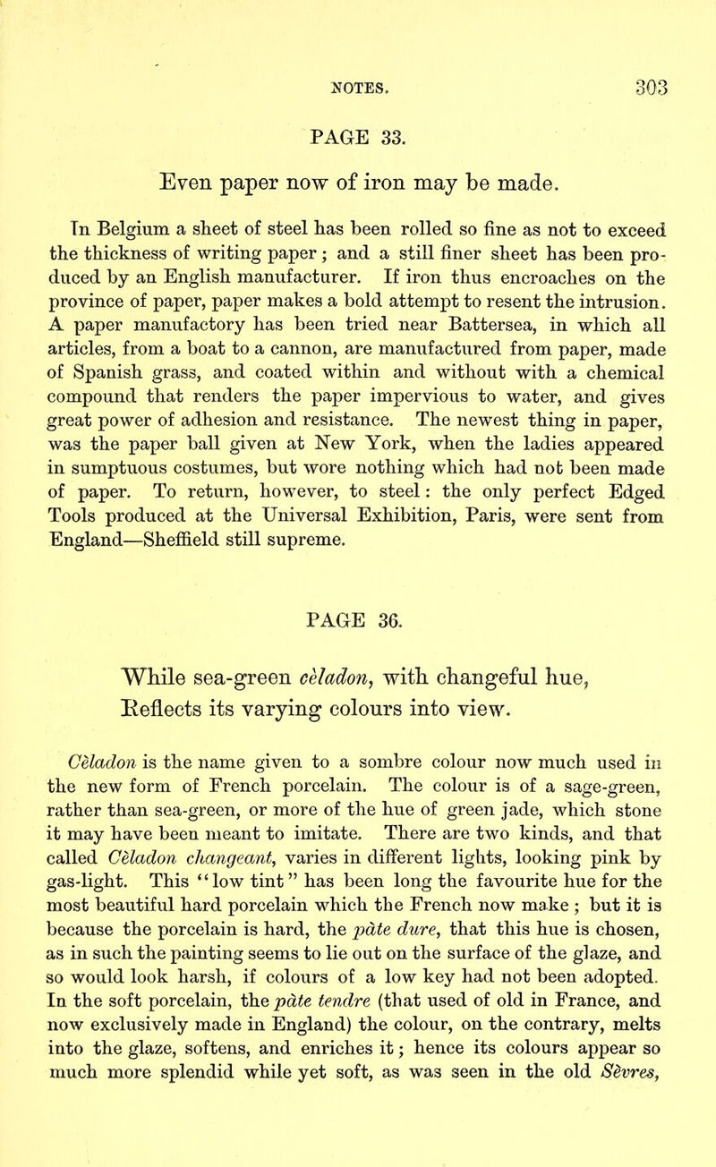 PAGE 33. Even paper now of iron may be made. In Belgium a sheet of steel has been rolled so fine as not to exceed the thickness of writing paper; and a still finer sheet has been pro- duced by an English manufacturer. If iron thus encroaches on the province of paper, paper makes a bold attempt to resent the intrusion. A paper manufactory has been tried near Battersea, in which all articles, from a boat to a cannon, are manufactured from paper, made of Spanish grass, and coated within and without with a chemical compound that renders the paper impervious to water, and gives great power of adhesion and resistance. The newest thing in paper, was the paper ball given at New York, when the ladies appeared in sumptuous costumes, but wore nothing which had not been made of paper. To return, however, to steel: the only perfect Edged Tools produced at the Universal Exhibition, Paris, were sent from England—Sheffield still supreme. PAGE 36. While sea-green celadon, with changeful hue, Reflects its varying colours into view. Celadon is the name given to a sombre colour now much used in the new form of French porcelain. The colour is of a sage-green, rather than sea-green, or more of the hue of green jade, which stone it may have been meant to imitate. There are two kinds, and that called Celadon changeant, varies in different lights, looking pink by gas-light. This “low tint” has been long the favourite hue for the most beautiful hard porcelain which the French now make ; but it is because the porcelain is hard, the pate dure, that this hue is chosen, as in such the painting seems to lie out on the surface of the glaze, and so would look harsh, if colours of a low key had not been adopted. In the soft porcelain, the pate tendre (that used of old in France, and now exclusively made in England) the colour, on the contrary, melts into the glaze, softens, and enriches it; hence its colours appear so much more splendid while yet soft, as was seen in the old S&vres,
