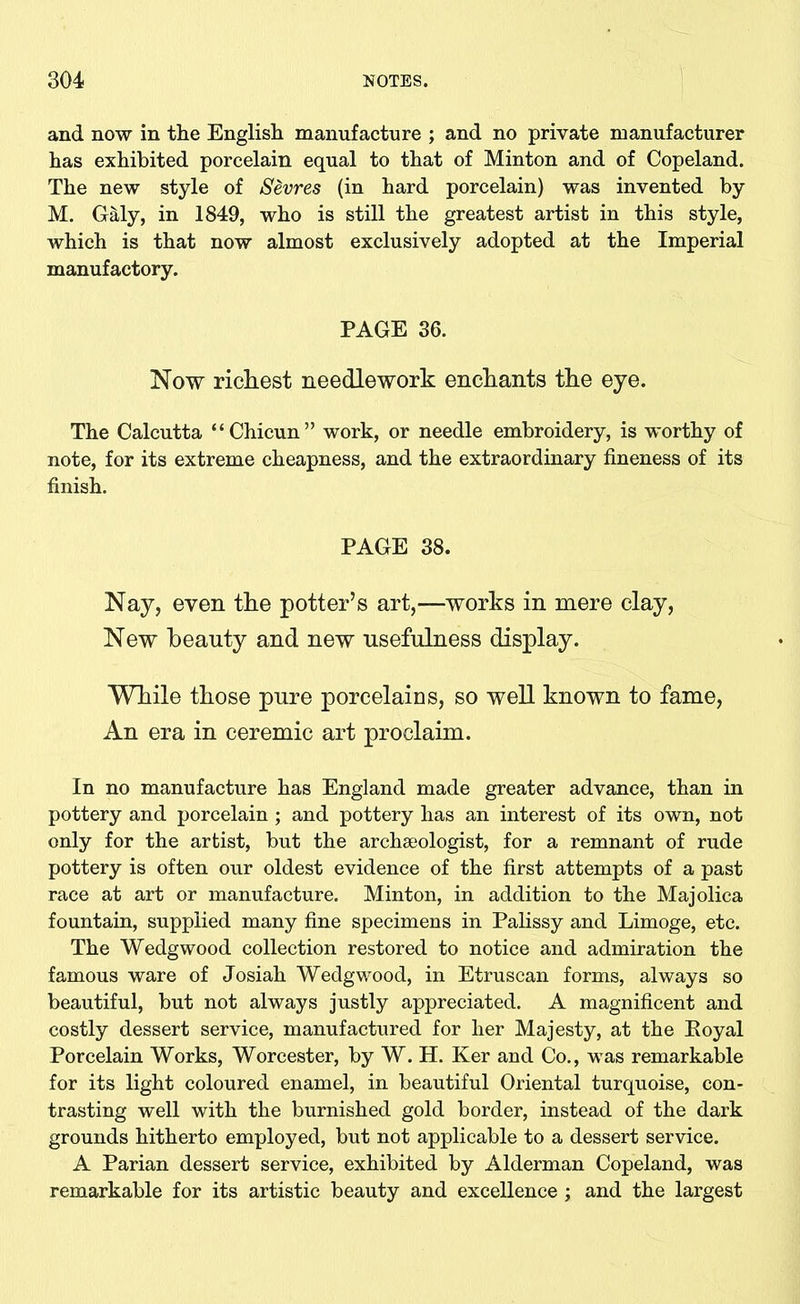 and now in the English manufacture ; and no private manufacturer has exhibited porcelain equal to that of Minton and of Copeland. The new style of Sevres (in hard porcelain) was invented by M. Galy, in 1849, who is still the greatest artist in this style, which is that now almost exclusively adopted at the Imperial manufactory. PAGE 36. Now richest needlework enchants the eye. The Calcutta “Chicun” work, or needle embroidery, is worthy of note, for its extreme cheapness, and the extraordinary fineness of its finish. PAGE 38. Nay, even the potter’s art,—works in mere clay, New beauty and new usefulness display. While those pure porcelains, so well known to fame, An era in ceremic art proclaim. In no manufacture has England made greater advance, than in pottery and porcelain; and pottery has an interest of its own, not only for the artist, but the archaeologist, for a remnant of rude pottery is often our oldest evidence of the first attempts of a past race at art or manufacture. Minton, in addition to the Majolica fountain, supplied many fine specimens in Palissy and Limoge, etc. The Wedgwood collection restored to notice and admiration the famous ware of Josiah Wedgwood, in Etruscan forms, always so beautiful, but not always justly appreciated. A magnificent and costly dessert service, manufactured for her Majesty, at the Eoyal Porcelain Works, Worcester, by W. H. Ker and Co., was remarkable for its light coloured enamel, in beautiful Oriental turquoise, con- trasting well with the burnished gold border, instead of the dark grounds hitherto employed, but not applicable to a dessert service. A Parian dessert service, exhibited by Alderman Copeland, was remarkable for its artistic beauty and excellence ; and the largest