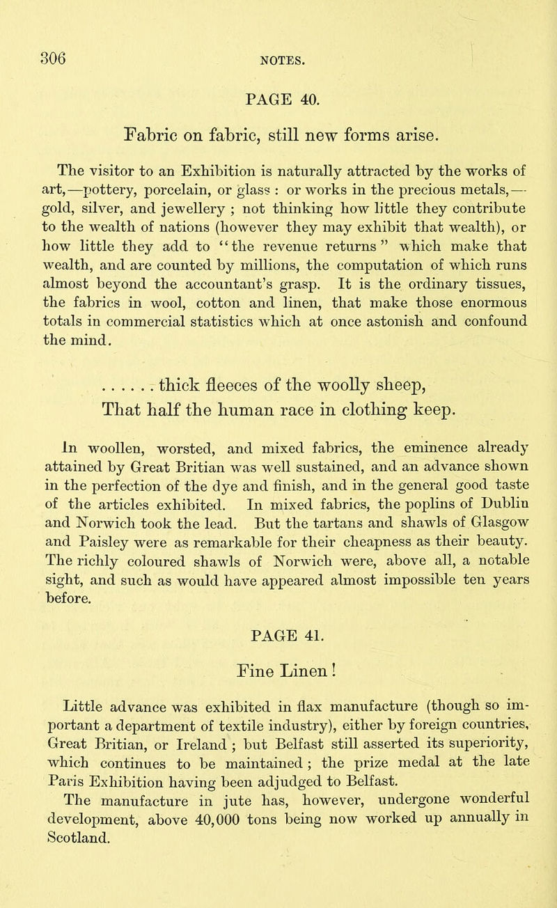 PAGE 40. Fabric on fabric, still new forms arise. The visitor to an Exhibition is naturally attracted by the works of art,—pottery, porcelain, or glass : or works in the precious metals,— gold, silver, and jewellery ; not thinking how little they contribute to the wealth of nations (however they may exhibit that wealth), or how little they add to “the revenue returns” which make that wealth, and are counted by millions, the computation of which runs almost beyond the accountant’s grasp. It is the ordinary tissues, the fabrics in wool, cotton and linen, that make those enormous totals in commercial statistics which at once astonish and confound the mind. thick fleeces of the woolly sbeep, That half the human race in clothing keep. In woollen, worsted, and mixed fabrics, the eminence already attained by Great Britian was well sustained, and an advance shown in the perfection of the dye and finish, and in the general good taste of the articles exhibited. In mixed fabrics, the poplins of Dublin and Norwich took the lead. But the tartans and shawls of Glasgow and Paisley were as remarkable for their cheapness as their beauty. The richly coloured shawls of Norwich were, above all, a notable sight, and such as would have appeared almost impossible ten years before. PAGE 41. Fine Linen! Little advance was exhibited in flax manufacture (though so im- portant a department of textile industry), either by foreign countries. Great Britian, or Ireland ; but Belfast still asserted its superiority, which continues to be maintained; the prize medal at the late Paris Exhibition having been adjudged to Belfast. The manufacture in jute has, however, undergone wonderful development, above 40,000 tons being now worked up annually in Scotland.
