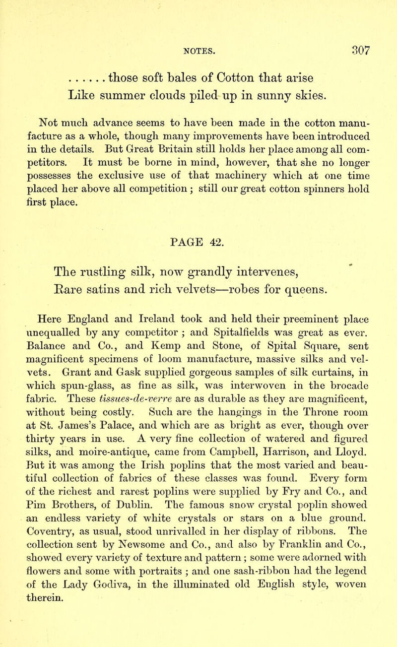those soft bales of Cotton that arise Like summer clouds piled up in sunny skies. Not mucli advance seems to have been made in the cotton manu- facture as a whole, though many improvements have been introduced in the details. But Great Britain still holds her place among all com- petitors. It must be borne in mind, however, that she no longer possesses the exclusive use of that machinery which at one time placed her above all competition; still our great cotton spinners hold first place. PAGE 42. The rustling silk, now grandly intervenes, Bare satins and rich velvets—robes for queens. Here England and Ireland took and held their preeminent place unequalled by any competitor ; and Spitalfields was great as ever. Balance and Co., and Kemp and Stone, of Spital Square, sent magnificent specimens of loom manufacture, massive silks and vel- vets. Grant and Gask supplied gorgeous samples of silk curtains, in which spun-glass, as fine as silk, was interwoven in the brocade fabric. These tissues-de-verre are as durable as they are magnificent, without being costly. Such are the hangings in the Throne room at St. James’s Palace, and which are as bright as ever, though over thirty years in use. A very fine collection of watered and figured silks, and moire-antique, came from Campbell, Harrison, and Lloyd. But it was among the Irish poplins that the most varied and beau- tiful collection of fabrics of these classes was foimd. Every form of the richest and rarest poplins were supplied by Fry and Co., and Pirn Brothers, of Dublin. The famous snow crystal poplin showed an endless variety of white crystals or stars on a blue ground. Coventry, as usual, stood unrivalled in her display of ribbons. The collection sent by Newsome and Co., and also by Franklin and Co., showed every variety of texture and pattern; some were adorned with flowers and some with portraits ; and one sash-ribbon had the legend of the Lady Godiva, in the illuminated old English style, woven therein.