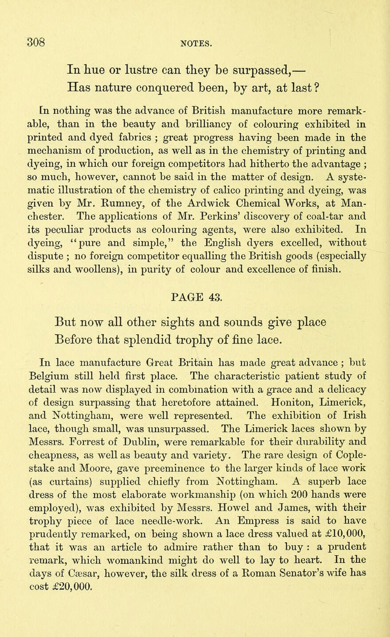 In hue or lustre can they be surpassed,— Has nature conquered been, by art, at last ? [n nothing was the advance of British manufacture more remark- able, than in the beauty and brilliancy of colouring exhibited in printed and dyed fabrics ; great progress having been made in the mechanism of production, as well as in the chemistry of printing and dyeing, in which our foreign competitors had hitherto the advantage ; so much, however, cannot be said in the matter of design. A syste- matic illustration of the chemistry of calico printing and dyeing, was given by Mr. Rumney, of the Ardwick Chemical Works, at Man- chester. The applications of Mr. Perkins’ discovery of coal-tar and its peculiar products as colouring agents, were also exhibited. In dyeing, “pure and simple,” the English dyers excelled, without dispute ; no foreign competitor equalling the British goods (especially silks and woollens), in purity of colour and excellence of finish. PAGE 43. But now all other sights and sounds give place Before that splendid trophy of fine lace. In lace manufacture Great Britain has made great advance; but Belgium still held first place. The characteristic patient study of detail was now displayed in combination with a grace and a delicacy of design surpassing that heretofore attained. Honiton, Limerick, and Nottingham, were well represented. The exhibition of Irish lace, though small, was unsurpassed. The Limerick laces shown by Messrs. Forrest of Dublin, were remarkable for their durability and cheapness, as well as beauty and variety. The rare design of Cople- stake and Moore, gave preeminence to the larger kinds of lace work (as curtains) supplied chiefly from Nottingham. A superb lace dress of the most elaborate workmanship (on which 200 hands were employed), was exhibited by Messrs. How el and James, with their trophy piece of lace needle-work. An Empress is said to have prudently remarked, on being shown a lace dress valued at £10,000, that it was an article to admire rather than to buy : a prudent remark, which womankind might do well to lay to heart. In the days of Csesar, however, the silk dress of a Roman Senator’s wife has cost £20,000.