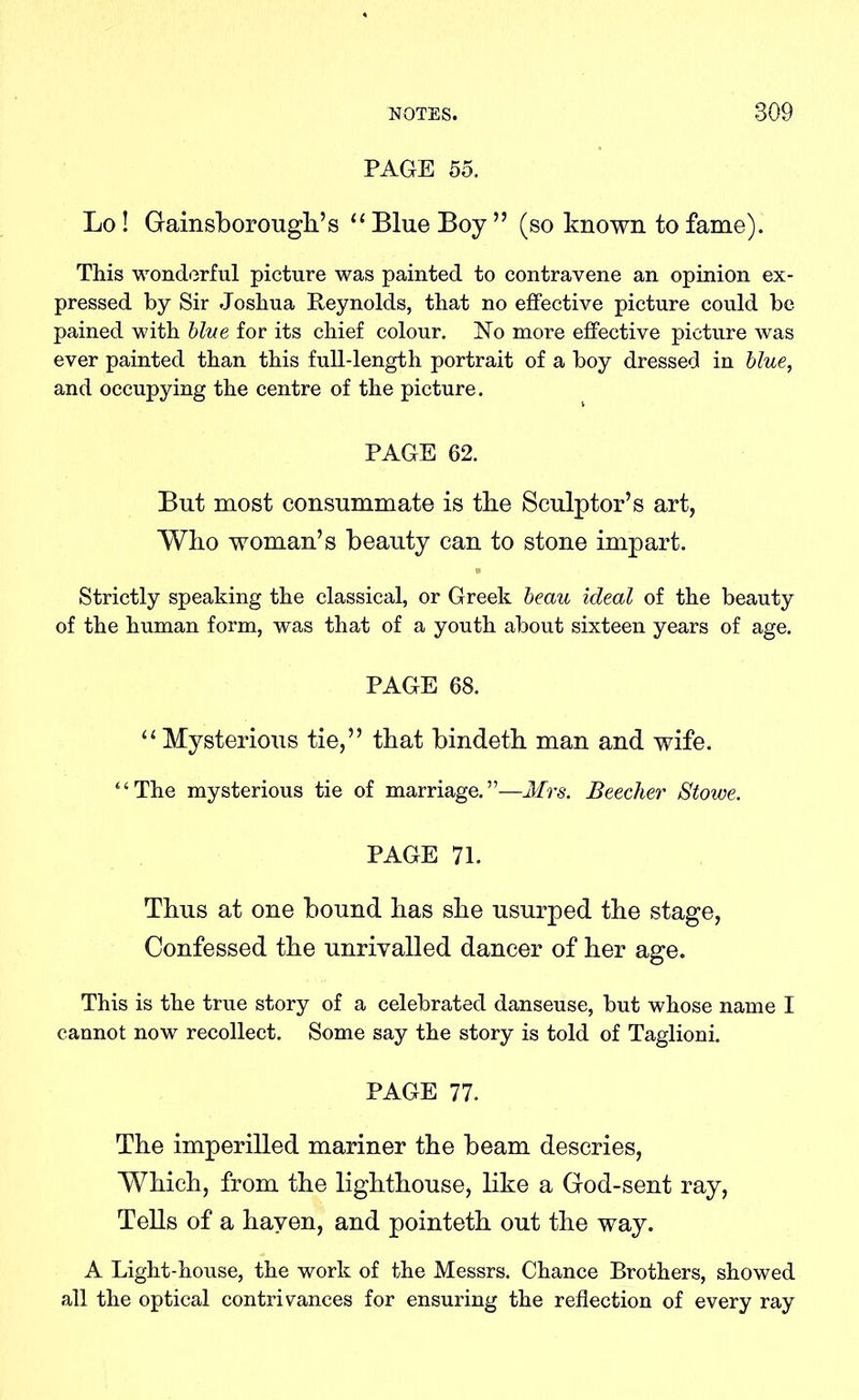 PAGE 55. Lo ! Gainsboroughs “ Blue Boy ” (so known to fame). This wonderful picture was painted to contravene an opinion ex- pressed by Sir Joshua Reynolds, that no effective picture could be pained with blue for its chief colour. No more effective picture was ever painted than this full-length portrait of a boy dressed in blue, and occupying the centre of the picture. PAGE 62. But most consummate is tbe Sculptor’s art, Who woman’s beauty can to stone impart. Strictly speaking the classical, or Greek beau ideal of the beauty of the human form, was that of a youth about sixteen years of age. PAGE 68. “Mysterious tie,” that bindeth man and wife. “The mysterious tie of marriage.”—Mrs. Beecher Stowe. PAGE 71. Thus at one bound has she usurped the stage, Confessed the unrivalled dancer of her age. This is the true story of a celebrated danseuse, but whose name I cannot now recollect. Some say the story is told of Taglioni. PAGE 77. The imperilled mariner the beam descries, Which, from the lighthouse, like a God-sent ray, Tells of a haven, and pointeth out the way. A Light-house, the work of the Messrs. Chance Brothers, showed all the optical contrivances for ensuring the reflection of every ray