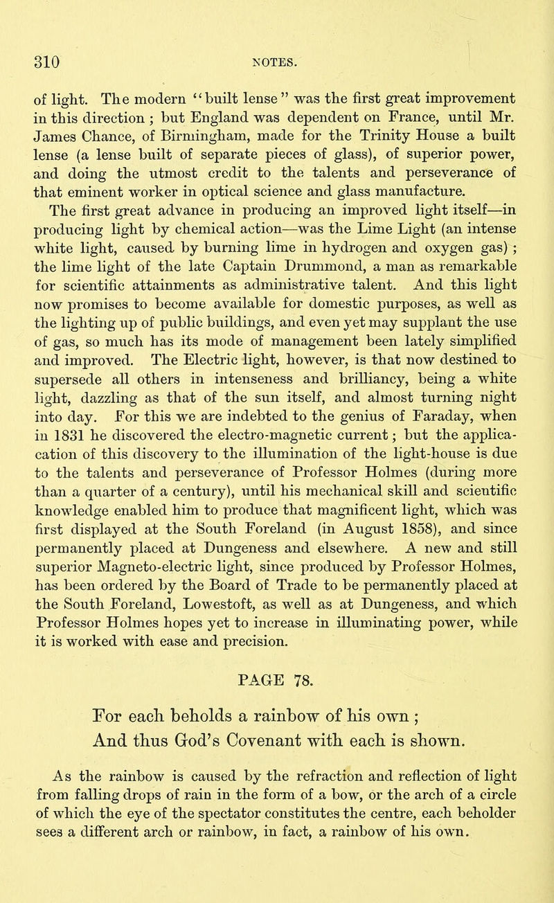of light. The modern ‘‘built lense ” was the first great improvement in this direction ; but England was dependent on France, until Mr. James Chance, of Birmingham, made for the Trinity House a built lense (a lense built of separate pieces of glass), of superior power, and doing the utmost credit to the talents and perseverance of that eminent worker in optical science and glass manufacture. The first great advance in producing an improved light itself—in producing light by chemical action—was the Lime Light (an intense white light, caused by burning lime in hydrogen and oxygen gas) ; the lime light of the late Captain Drummond, a man as remarkable for scientific attainments as administrative talent. And this light now promises to become available for domestic purposes, as well as the lighting up of public buildings, and even yet may supplant the use of gas, so much has its mode of management been lately simplified and improved. The Electric light, however, is that now destined to supersede all others in intenseness and brilliancy, being a white light, dazzling as that of the sun itself, and almost turning night into day. For this we are indebted to the genius of Faraday, when in 1831 he discovered the electro-magnetic current; but the appli- cation of this discovery to the illumination of the light-house is due to the talents and perseverance of Professor Holmes (during more than a quarter of a century), until his mechanical skill and scientific knowledge enabled him to produce that magnificent light, which was first displayed at the South Foreland (in August 1858), and since permanently placed at Dungeness and elsewhere. A new and still superior Magneto-electric light, since produced by Professor Holmes, has been ordered by the Board of Trade to be permanently placed at the South Foreland, Lowestoft, as well as at Dungeness, and which Professor Holmes hopes yet to increase in illuminating power, while it is worked with ease and precision. PAGE 78. For each, beholds a rainbow of his own ; And thus God’s Covenant with each is shown. As the rainbow is caused by the refraction and reflection of light from falling drops of rain in the form of a bow, or the arch of a circle of which the eye of the spectator constitutes the centre, each beholder sees a different arch or rainbow, in fact, a rainbow of his own.