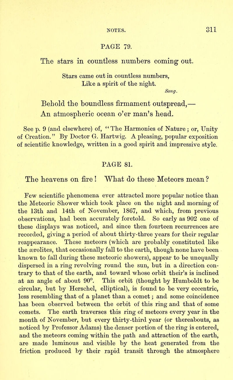 PAGE 79. The stars in countless numbers coming out. Stars came oat in countless numbers, Like a spirit of the night. Song. Behold the boundless firmament outspread,— An atmospheric ocean o’er man’s head. See p. 9 (and elsewhere) of, “The Harmonies of Nature; or, Unity of Creation. ” By Doctor G. Hartwig. A pleasing, popular exposition of scientific knowledge, written in a good spirit and impressive style. PAGE 81. The heavens on fire ! What do these Meteors mean ? Eew scientific phenomena ever attracted more popular notice than the Meteoric Shower which took place on the night and morning of the 13th and 14th of November, 1867, and which, from previous observations, had been accurately foretold. So early as 902 one of these displays was noticed, and since then fourteen recurrences are recorded, giving a period of about thirty-three years for their regular reappearance. These meteors (which are probably constituted like the aerolites, that occasionally fall to the earth, though none have been known to fall during these meteoric showers), appear to be unequally dispersed in a ring revolving round the sun, but in a direction con- trary to that of the earth, and toward whose orbit their’s is inclined at an angle of about 90°. This orbit (thought by Humboldt to be circular, but by Herschel, elliptical), is found to be very eccentric, less resembling that of a planet than a comet; and some coincidence has been observed between the orbit of this ring and that of some comets. The earth traverses this ring of meteors every year in the month of November, but every thirty-third year (or thereabouts, as noticed by Professor Adams) the denser portion of the ring is entered, and the meteors coming within the path and attraction of the earth, are made luminous and visible by the heat generated from the friction produced by their rapid transit through the atmosphere