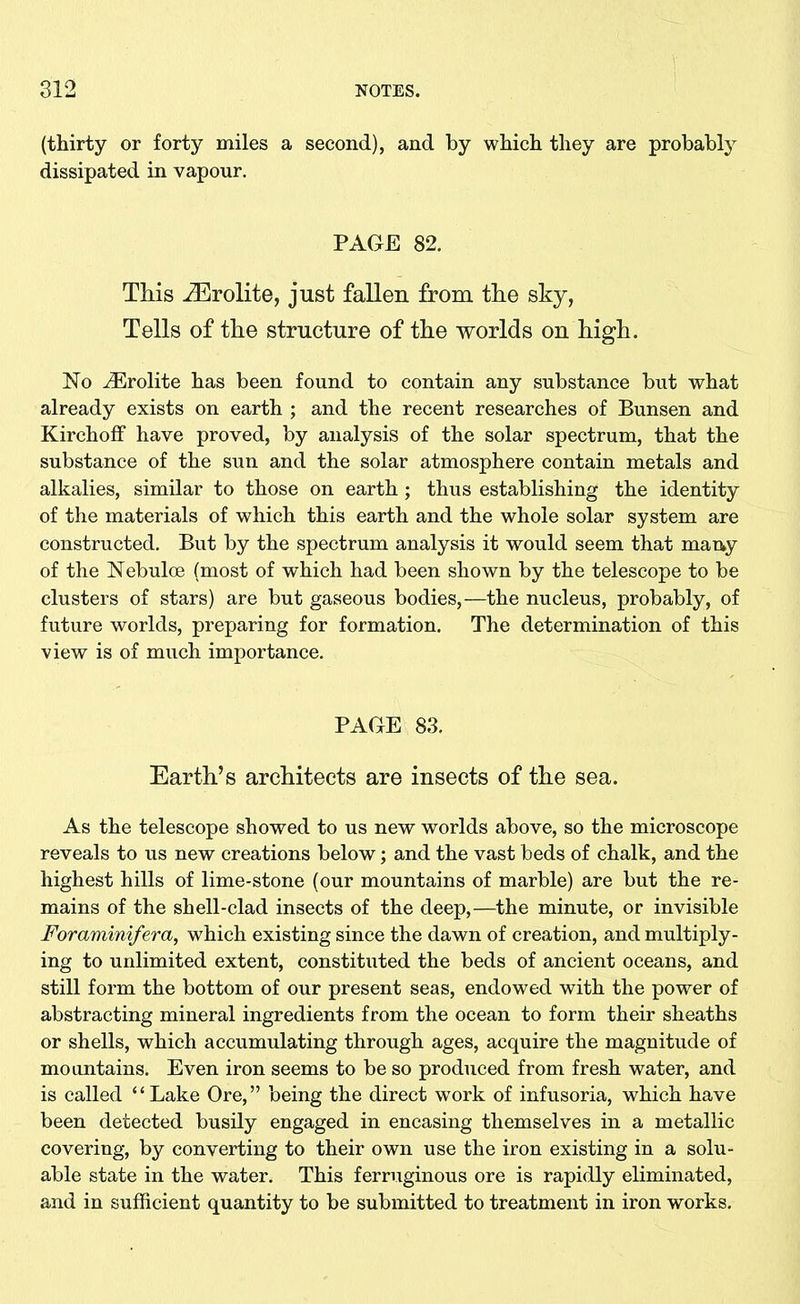 (thirty or forty miles a second), and by which they are probably dissipated in vapour. PAGE 82. This iErolite, just fallen from the sky, Tells of the structure of the worlds on high. No iErolite has been found to contain any substance but what already exists on earth ; and the recent researches of Bunsen and Kirchoff have proved, by analysis of the solar spectrum, that the substance of the sun and the solar atmosphere contain metals and alkalies, similar to those on earth ; thus establishing the identity of the materials of which this earth and the whole solar system are constructed. But by the spectrum analysis it would seem that many of the Nebulce (most of which had been shown by the telescope to be clusters of stars) are but gaseous bodies,—the nucleus, probably, of future worlds, preparing for formation. The determination of this view is of much importance. PAGE 83. Earth’s architects are insects of the sea. As the telescope showed to us new worlds above, so the microscope reveals to us new creations below; and the vast beds of chalk, and the highest hills of lime-stone (our mountains of marble) are but the re- mains of the shell-clad insects of the deep,—the minute, or invisible Foraminifera, which existing since the dawn of creation, and multiply- ing to unlimited extent, constituted the beds of ancient oceans, and still form the bottom of our present seas, endowed with the power of abstracting mineral ingredients from the ocean to form their sheaths or shells, which accumulating through ages, acquire the magnitude of mountains. Even iron seems to be so produced from fresh water, and is called “Lake Ore,” being the direct work of infusoria, which have been detected busily engaged in encasing themselves in a metallic covering, by converting to their own use the iron existing in a solu- able state in the water. This ferruginous ore is rapidly eliminated, and in sufficient quantity to be submitted to treatment in iron works.